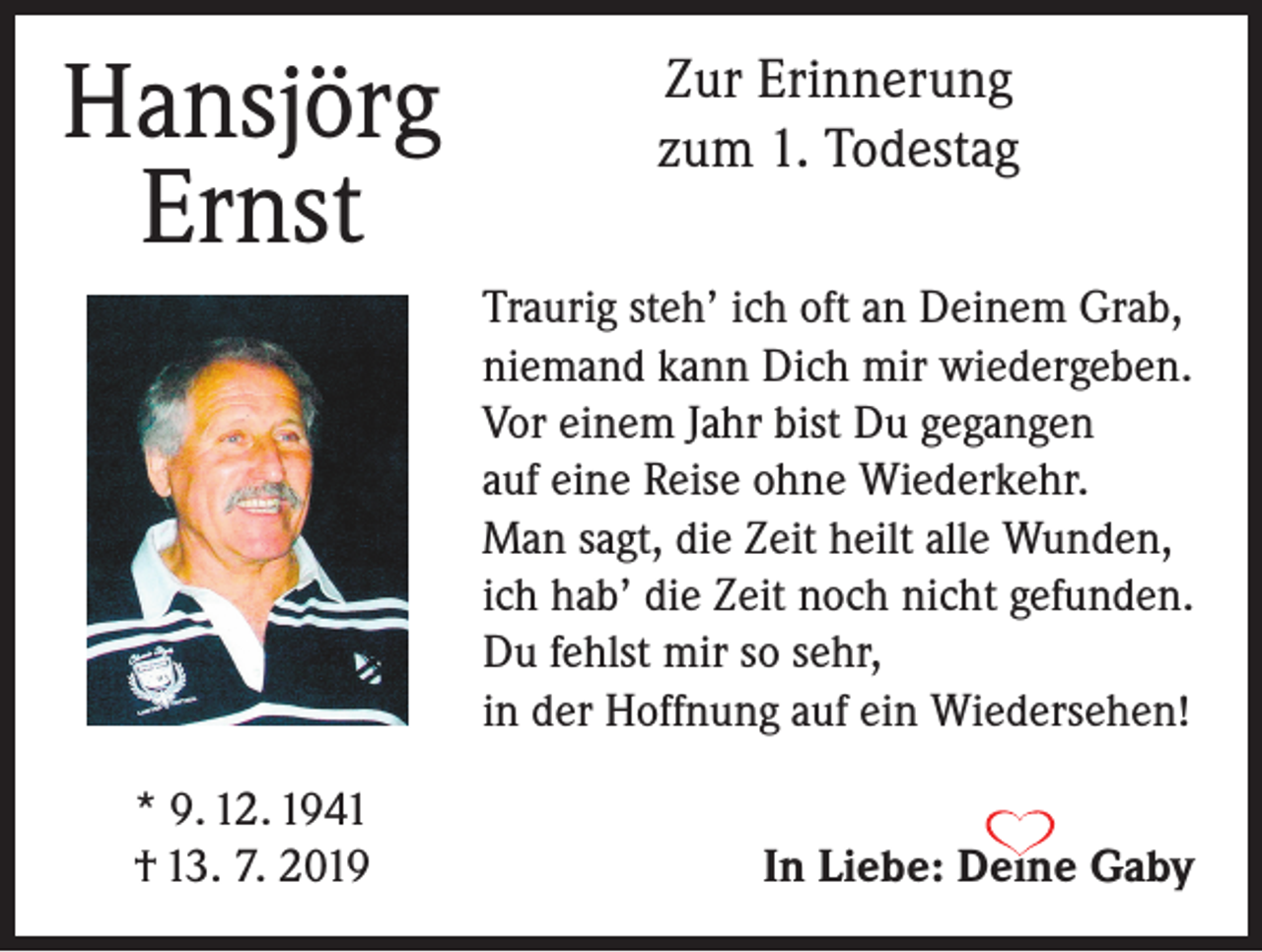 <p>Hansjörg<br />Ernst</p><p>Zur Erinnerung<br />zum 1. Todestag<br />Traurig steh’ ich oft an Deinem Grab,<br />niemand kann Dich mir wiedergeben.<br />Vor einem Jahr bist Du gegangen<br />auf eine Reise ohne Wiederkehr.<br />Man sagt, die Zeit heilt alle Wunden,<br />ich hab’ die Zeit noch nicht gefunden.<br />Du fehlst mir so sehr,<br />in der Hoffnung auf ein Wiedersehen!</p><p>* 9. 12. 1941<br />† 13. 7. 2019</p><p>In Liebe: Deine Gaby</p>