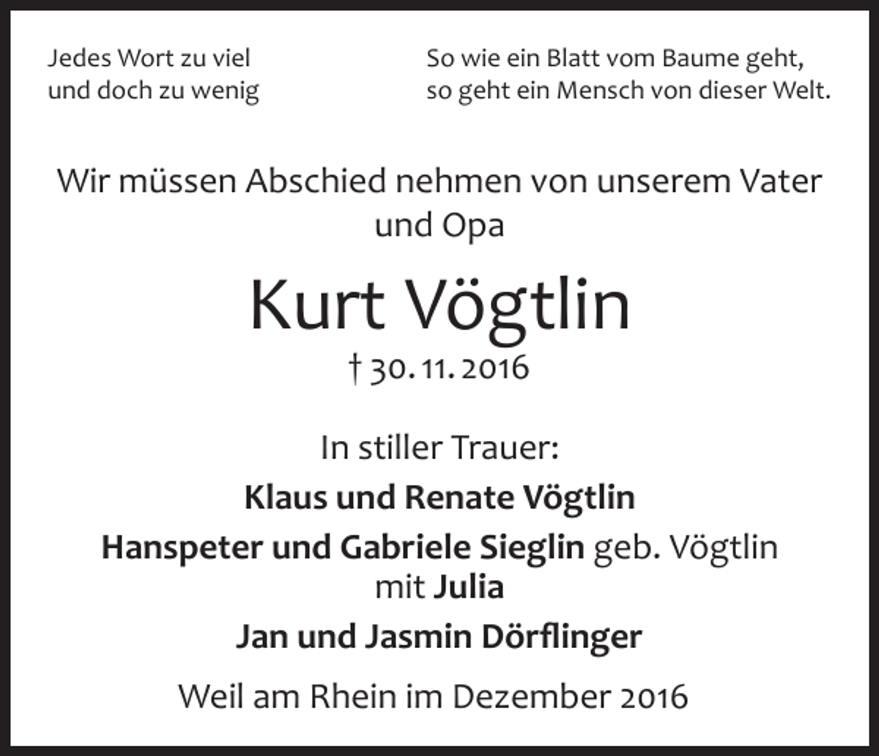 <p>Jedes Wort zu viel<br />und doch zu wenig</p><p>So wie ein Blatt vom Baume geht,<br />so geht ein Mensch von dieser Welt.</p><p>Wir müssen Abschied nehmen von unserem Vater<br />und Opa</p><p>Kurt Vögtlin<br />† 30. 11. 2016</p><p>In stiller Trauer:<br />Klaus und Renate Vögtlin<br />Hanspeter und Gabriele Sieglin geb. Vögtlin<br />mit Julia<br />Jan und Jasmin Dörflinger<br />Weil am Rhein im Dezember 2016</p>