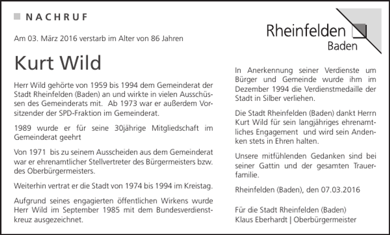 <p>NACHRUF<br />Am 03. März 2016 verstarb im Alter von 86 Jahren</p><p>Kurt Wild<br />Herr Wild gehörte von 1959 bis 1994 dem Gemeinderat der<br />Stadt Rheinfelden (Baden) an und wirkte in vielen Ausschüssen des Gemeinderats mit. Ab 1973 war er außerdem Vorsitzender der SPD-Fraktion im Gemeinderat.<br />1989 wurde er für seine 30jährige Mitgliedschaft im<br />Gemeinderat geehrt<br />Von 1971 bis zu seinem Ausscheiden aus dem Gemeinderat<br />war er ehrenamtlicher Stellvertreter des Bürgermeisters bzw.<br />des Oberbürgermeisters.<br />Weiterhin vertrat er die Stadt von 1974 bis 1994 im Kreistag.<br />Aufgrund seines engagierten öffentlichen Wirkens wurde<br />Herr Wild im September 1985 mit dem Bundesverdienstkreuz ausgezeichnet.</p><p>In Anerkennung seiner Verdienste um<br />Bürger und Gemeinde wurde ihm im<br />Dezember 1994 die Verdienstmedaille der<br />Stadt in Silber verliehen.<br />Die Stadt Rheinfelden (Baden) dankt Herrn<br />Kurt Wild für sein langjähriges ehrenamtliches Engagement und wird sein Andenken stets in Ehren halten.<br />Unsere mitfühlenden Gedanken sind bei<br />seiner Gattin und der gesamten Trauerfamilie.<br />Rheinfelden (Baden), den 07.03.2016<br />Für die Stadt Rheinfelden (Baden)<br />Klaus Eberhardt | Oberbürgermeister</p>