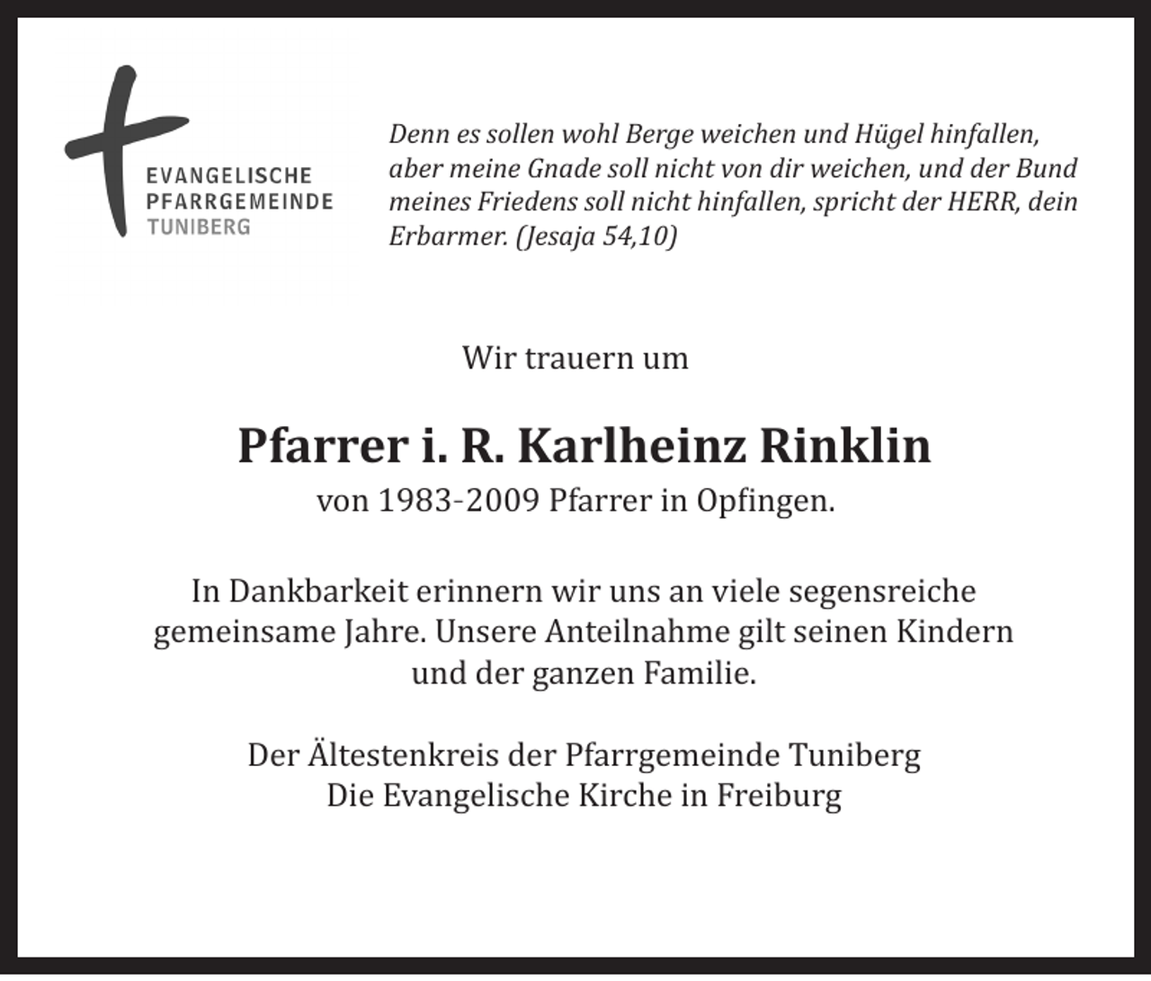 <p>Denn es sollen wohl Berge weichen und Hügel hinfallen,<br />aber meine Gnade soll nicht von dir weichen, und der Bund<br />meines Friedens soll nicht hinfallen, spricht der HERR, dein<br />Erbarmer. (Jesaja 54,10)</p><p>Wir trauern um</p><p>Pfarrer i. R. Karlheinz Rinklin<br />von 1983–2009 Pfarrer in Opfingen.</p><p>In Dankbarkeit erinnern wir uns an viele segensreiche<br />gemeinsame Jahre. Unsere Anteilnahme gilt seinen Kindern<br />und der ganzen Familie.<br />Der Ältestenkreis der Pfarrgemeinde Tuniberg<br />Die Evangelische Kirche in Freiburg</p>