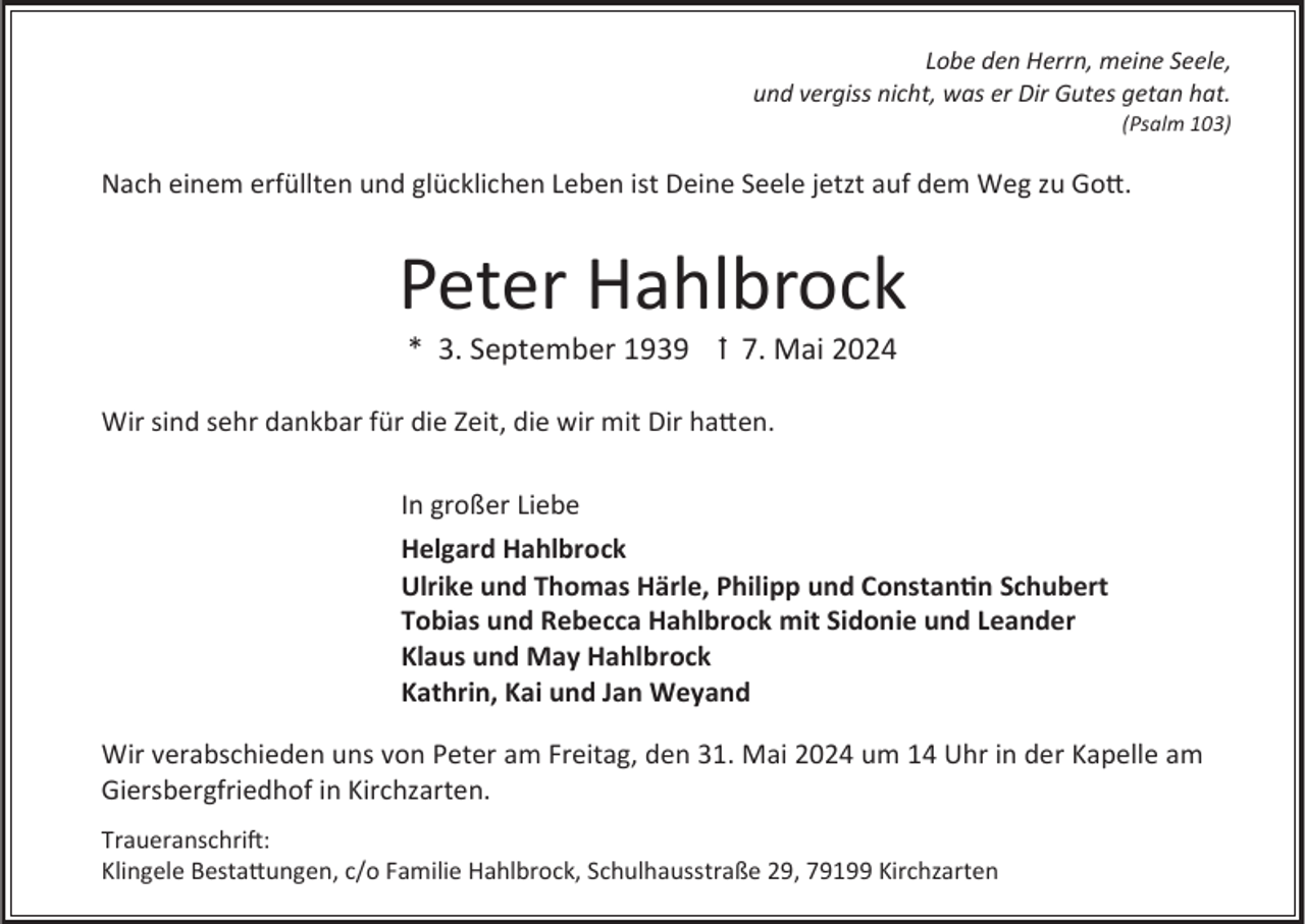 <p>Lobe den Herrn, meine Seele,<br />und vergiss nicht, was er Dir Gutes getan hat.<br />(Psalm 103)</p><p>Nach einem erfüllten und glücklichen Leben ist Deine Seele jetzt auf dem Weg zu Gott.</p><p>Peter Hahlbrock<br />* 3. September 1939 ꝉ 7. Mai 2024<br />Wir sind sehr dankbar für die Zeit, die wir mit Dir hatten.<br />In großer Liebe<br />Helgard Hahlbrock<br />Ulrike und Thomas Härle, Philipp und Constantin Schubert<br />Tobias und Rebecca Hahlbrock mit Sidonie und Leander<br />Klaus und May Hahlbrock<br />Kathrin, Kai und Jan Weyand<br />Wir verabschieden uns von Peter am Freitag, den 31. Mai 2024 um 14 Uhr in der Kapelle am<br />Giersbergfriedhof in Kirchzarten.<br />Traueranschrift:<br />Klingele Bestattungen, c/o Familie Hahlbrock, Schulhausstraße 29, 79199 Kirchzarten</p>