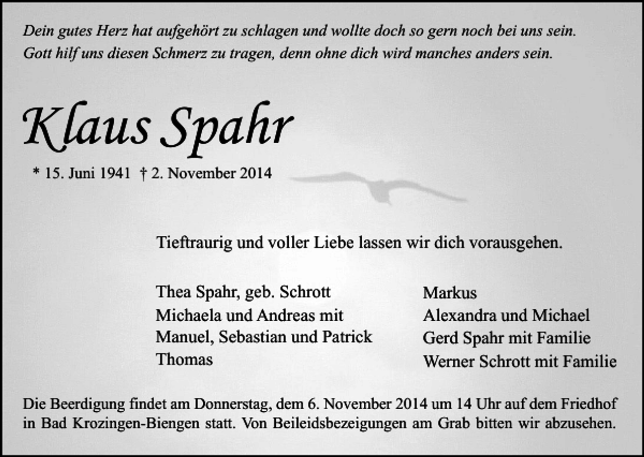 <p>Dein gutes Herz hat aufgehört zu schlagen und wollte doch so gern noch bei uns sein.<br />Gott hilf uns diesen Schmerz zu tragen, denn ohne dich wird manches anders sein.</p><p>Klaus Spahr<br />* 15. Juni 1941 † 2. November 2014</p><p>Tieftraurig und voller Liebe lassen wir dich vorausgehen.<br />Thea Spahr, geb. Schrott<br />Michaela und Andreas mit<br />Manuel, Sebastian und Patrick<br />Thomas</p><p>Markus<br />Alexandra und Michael<br />Gerd Spahr mit Familie<br />Werner Schrott mit Familie</p><p>Die Beerdigung findet am Donnerstag, dem 6. November 2014 um 14 Uhr auf dem Friedhof<br />in Bad Krozingen-Biengen statt. Von Beileidsbezeigungen am Grab bitten wir abzusehen.</p>