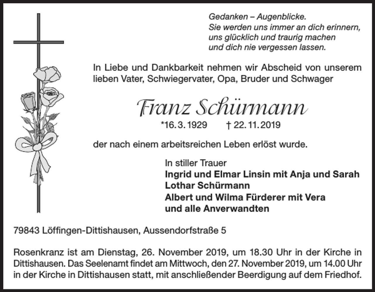 <p>Gedanken – Augenblicke.<br />Sie werden uns immer an dich erinnern,<br />uns glücklich und traurig machen<br />und dich nie vergessen lassen.</p><p>In Liebe und Dankbarkeit nehmen wir Abscheid von unserem<br />lieben Vater, Schwiegervater, Opa, Bruder und Schwager</p><p>Franz Schürmann<br />*16. 3. 1929 † 22. 11. 2019</p><p>der nach einem arbeitsreichen Leben erlöst wurde.<br />In stiller Trauer<br />Ingrid und Elmar Linsin mit Anja und Sarah<br />Lothar Schürmann<br />Albert und Wilma Fürderer mit Vera<br />und alle Anverwandten<br />79843 Löffingen-Dittishausen, Aussendorfstraße 5<br />Rosenkranz ist am Dienstag, 26. November 2019, um 18.30 Uhr in der Kirche in<br />Dittishausen. Das Seelenamt findet am Mittwoch, den 27. November 2019, um 14.00 Uhr<br />in der Kirche in Dittishausen statt, mit anschließender Beerdigung auf dem Friedhof.</p>