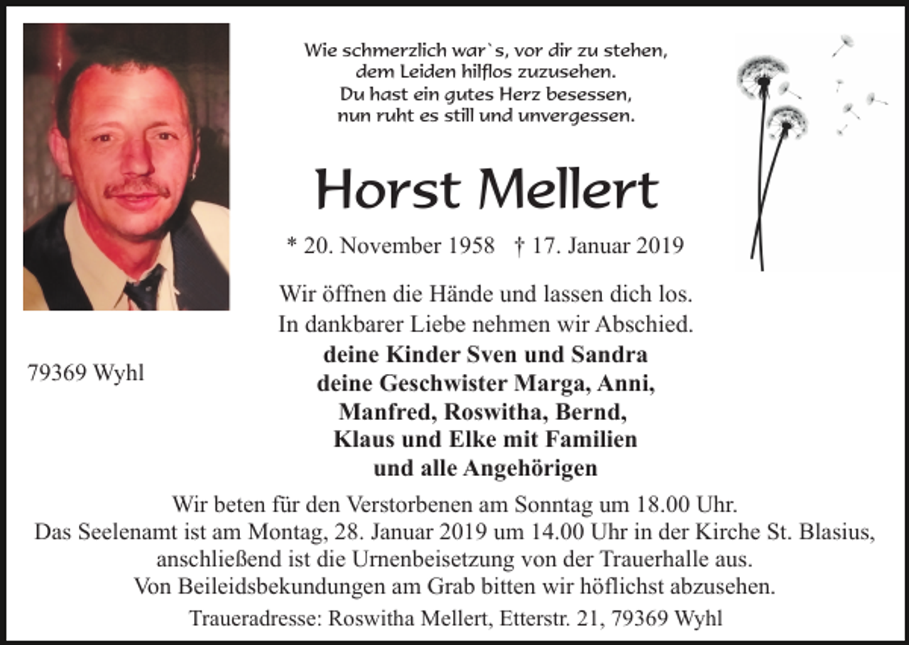 <p>Wie schmerzlich war`s, vor dir zu stehen,<br />dem Leiden hilflos zuzusehen.<br />Du hast ein gutes Herz besessen,<br />nun ruht es still und unvergessen.</p><p>Horst Mellert<br />* 20. November 1958 † 17. Januar 2019</p><p>Wir öffnen die Hände und lassen dich los.<br />In dankbarer Liebe nehmen wir Abschied.<br />deine Kinder Sven und Sandra<br />79369 Wyhl<br />deine Geschwister Marga, Anni,<br />Manfred, Roswitha, Bernd,<br />Klaus und Elke mit Familien<br />und alle Angehörigen<br />Wir beten für den Verstorbenen am Sonntag um 18.00 Uhr.<br />Das Seelenamt ist am Montag, 28. Januar 2019 um 14.00 Uhr in der Kirche St. Blasius,<br />anschließend ist die Urnenbeisetzung von der Trauerhalle aus.<br />Von Beileidsbekundungen am Grab bitten wir höflichst abzusehen.<br />Traueradresse: Roswitha Mellert, Etterstr. 21, 79369 Wyhl</p>
