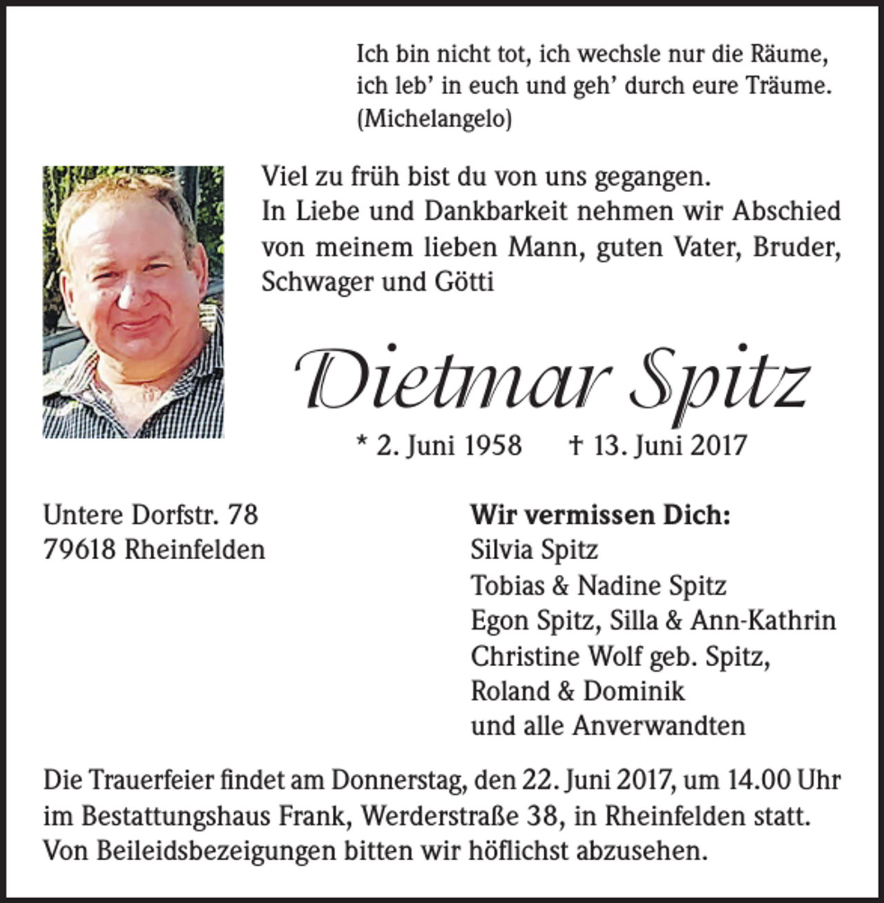 <p>Ich bin nicht tot, ich wechsle nur die Räume,<br />ich leb’ in euch und geh’ durch eure Träume.<br />(Michelangelo)</p><p>Viel zu früh bist du von uns gegangen.<br />In Liebe und Dankbarkeit nehmen wir Abschied<br />von meinem lieben Mann, guten Vater, Bruder,<br />Schwager und Götti</p><p>Dietmar Spitz<br />* 2. Juni 1958 † 13. Juni 2017</p><p>Untere Dorfstr. 78<br />79618 Rheinfelden</p><p>Wir vermissen Dich:<br />Silvia Spitz<br />Tobias &amp; Nadine Spitz<br />Egon Spitz, Silla &amp; Ann-Kathrin<br />Christine Wolf geb. Spitz,<br />Roland &amp; Dominik<br />und alle Anverwandten</p><p>Die Trauerfeier findet am Donnerstag, den 22. Juni 2017, um 14.00 Uhr<br />im Bestattungshaus Frank, Werderstraße 38, in Rheinfelden statt.<br />Von Beileidsbezeigungen bitten wir höflichst abzusehen.</p>