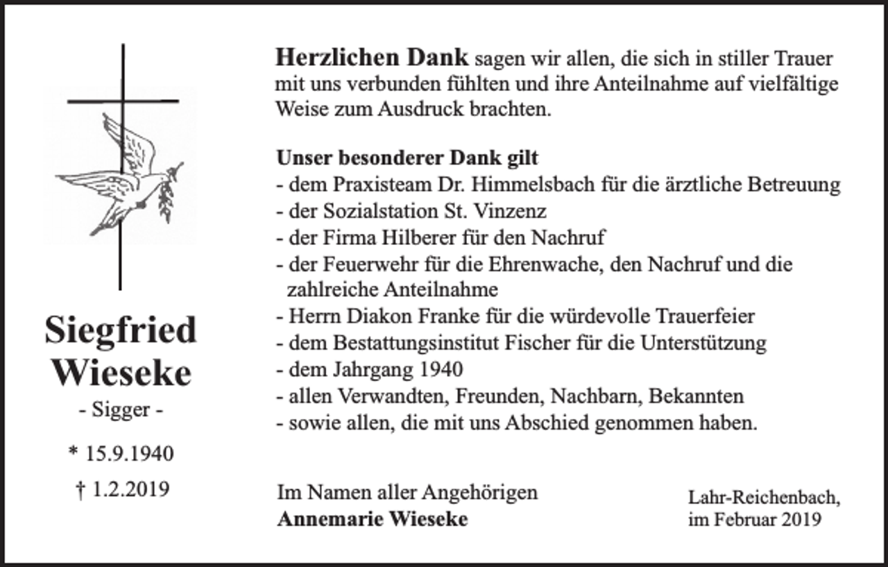 <p>Herzlichen Dank sagen wir allen, die sich in stiller Trauer</p><p>mit uns verbunden fühlten und ihre Anteilnahme auf vielfältige<br />Weise zum Ausdruck brachten.</p><p>Siegfried<br />Wieseke<br />- Sigger -</p><p>Unser besonderer Dank gilt<br />- dem Praxisteam Dr. Himmelsbach für die ärztliche Betreuung<br />- der Sozialstation St. Vinzenz<br />- der Firma Hilberer für den Nachruf<br />- der Feuerwehr für die Ehrenwache, den Nachruf und die<br />zahlreiche Anteilnahme<br />- Herrn Diakon Franke für die würdevolle Trauerfeier<br />- dem Bestattungsinstitut Fischer für die Unterstützung<br />- dem Jahrgang 1940<br />- allen Verwandten, Freunden, Nachbarn, Bekannten<br />- sowie allen, die mit uns Abschied genommen haben.</p><p>* 15.9.1940<br />† 1.2.2019</p><p>Im Namen aller Angehörigen<br />Annemarie Wieseke</p><p>Lahr-Reichenbach,<br />im Februar 2019</p>