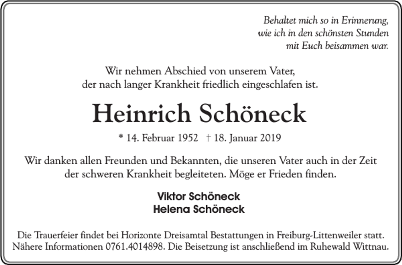 <p>Behaltet mich so in Erinnerung,<br />wie ich in den schönsten Stunden<br />mit Euch beisammen war.</p><p>Wir nehmen Abschied von unserem Vater,<br />der nach langer Krankheit friedlich eingeschlafen ist.</p><p>Heinrich Schöneck<br />* 14. Februar 1952</p><p>18. Januar 2019</p><p>Wir danken allen Freunden und Bekannten, die unseren Vater auch in der Zeit<br />der schweren Krankheit begleiteten. Möge er Frieden finden.<br />Viktor Schöneck<br />Helena Schöneck<br />Die Trauerfeier findet bei Horizonte Dreisamtal Bestattungen in Freiburg-Littenweiler statt.<br />Nähere Informationen 0761.4014898. Die Beisetzung ist anschließend im Ruhewald Wittnau.</p>