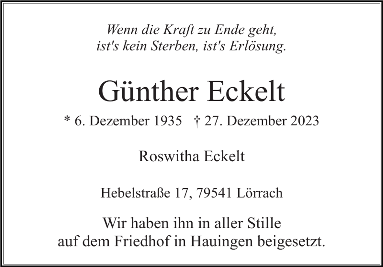 <p>Wenn die Kraft zu Ende geht,<br />ist's kein Sterben, ist's Erlösung.</p><p>Günther Eckelt<br />* 6. Dezember 1935 † 27. Dezember 2023</p><p>Roswitha Eckelt<br />Hebelstraße 17, 79541 Lörrach</p><p>Wir haben ihn in aller Stille<br />auf dem Friedhof in Hauingen beigesetzt.</p>