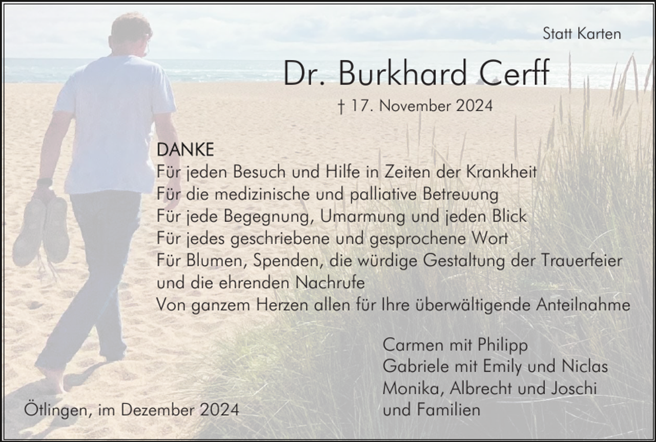 <p>Statt Karten</p><p>Dr. Burkhard Cerff<br />† 17. November 2024</p><p>Für jeden Besuch und Hilfe in Zeiten der Krankheit<br />Für die medizinische und palliative Betreuung<br />Für jede Begegnung, Umarmung und jeden Blick<br />Für jedes geschriebene und gesprochene Wort<br />Für Blumen, Spenden, die würdige Gestaltung der Trauerfeier<br />und die ehrenden Nachrufe<br />Von ganzem Herzen allen für Ihre überwältigende Anteilnahme</p><p>Ötlingen, im Dezember 2024</p><p>Carmen mit Philipp<br />Gabriele mit Emily und Niclas<br />Monika, Albrecht und Joschi<br />und Familien</p>