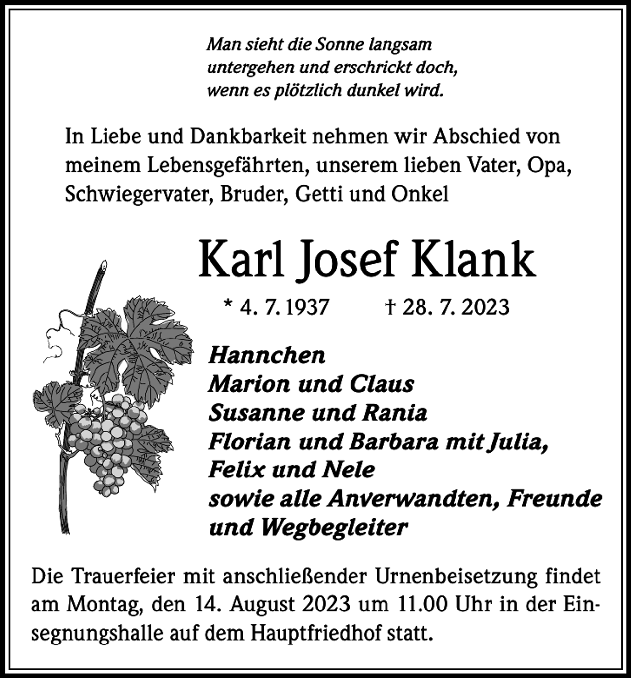 <p>Man sieht die Sonne langsam<br />untergehen und erschrickt doch,<br />wenn es plötzlich dunkel wird.</p><p>In Liebe und Dankbarkeit nehmen wir Abschied von<br />meinem Lebensgefährten, unserem lieben Vater, Opa,<br />Schwiegervater, Bruder, Getti und Onkel</p><p>Karl Josef Klank<br />* 4. 7. 1937</p><p>† 28. 7. 2023</p><p>Hannchen<br />Marion und Claus<br />Susanne und Rania<br />Florian und Barbara mit Julia,<br />Felix und Nele<br />sowie alle Anverwandten, Freunde<br />und Wegbegleiter<br />Die Trauerfeier mit anschließender Urnenbeisetzung findet<br />am Montag, den 14. August 2023 um 11.00 Uhr in der Einsegnungshalle auf dem Hauptfriedhof statt.</p>