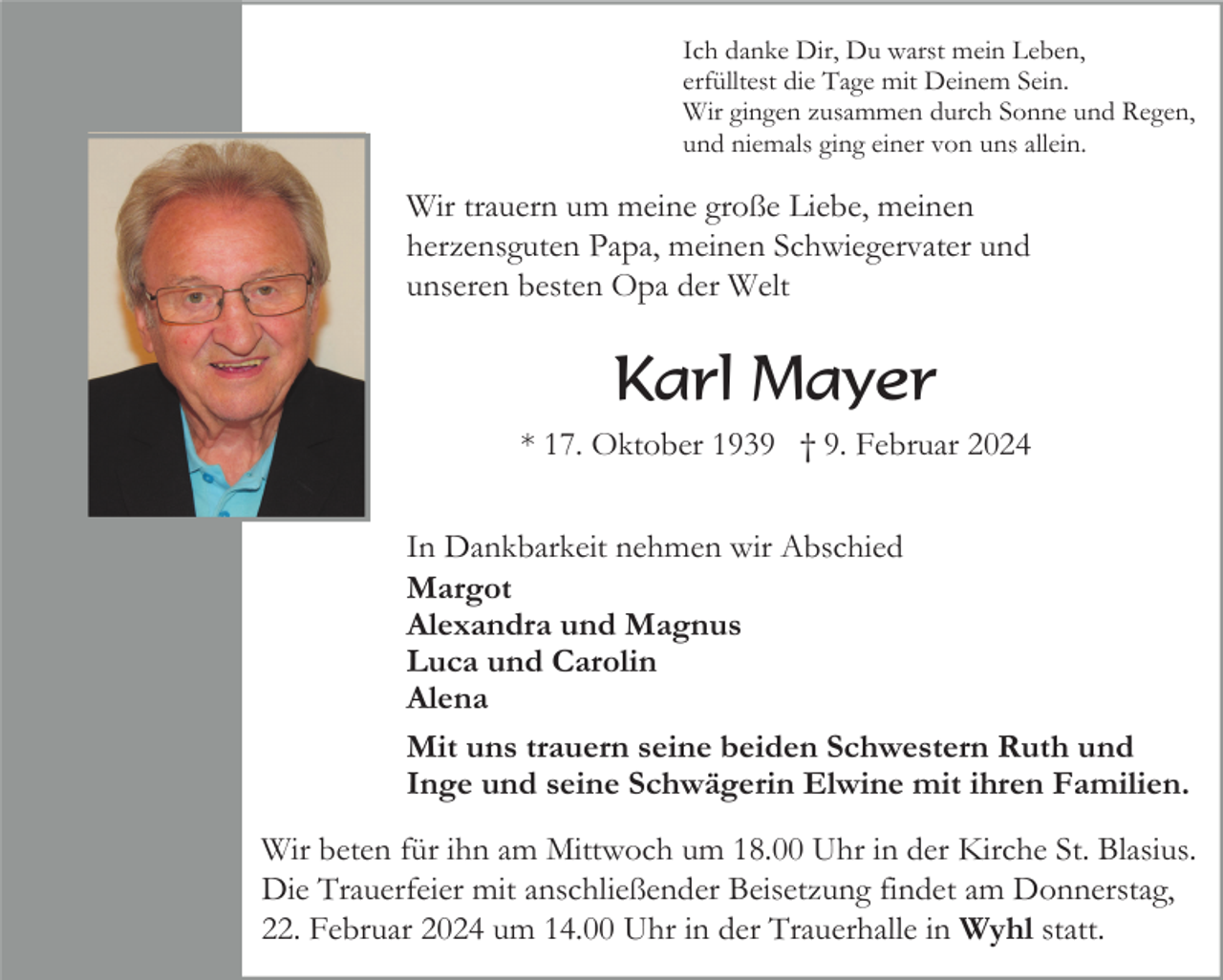 <p>Ich danke Dir, Du warst mein Leben,<br />erfülltest die Tage mit Deinem Sein.<br />Wir gingen zusammen durch Sonne und Regen,<br />und niemals ging einer von uns allein.</p><p>Wir trauern um meine große Liebe, meinen<br />herzensguten Papa, meinen Schwiegervater und<br />unseren besten Opa der Welt</p><p>Karl Mayer<br />* 17. Oktober 1939 † 9. Februar 2024<br />In Dankbarkeit nehmen wir Abschied<br />Margot<br />Alexandra und Magnus<br />Luca und Carolin<br />Alena<br />Mit uns trauern seine beiden Schwestern Ruth und<br />Inge und seine Schwägerin Elwine mit ihren Familien.<br />Wir beten für ihn am Mittwoch um 18.00 Uhr in der Kirche St. Blasius.<br />Die Trauerfeier mit anschließender Beisetzung findet am Donnerstag,<br />22. Februar 2024 um 14.00 Uhr in der Trauerhalle in Wyhl statt.</p>