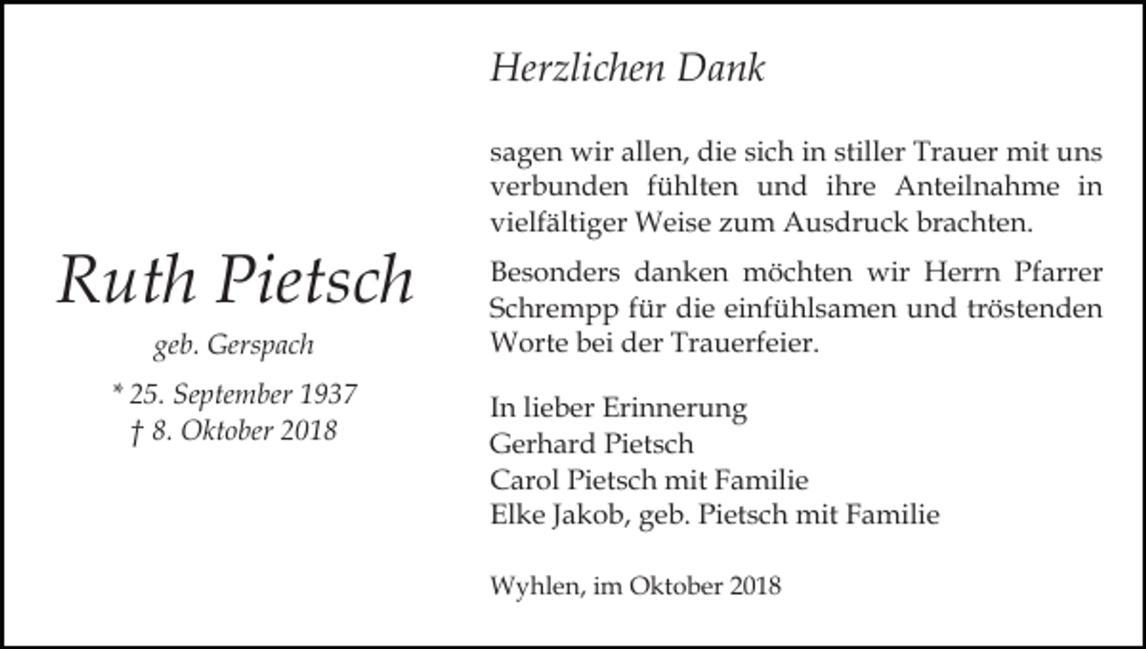 <p>Herzlichen Dank</p><p>Ruth Pietsch<br />geb. Gerspach<br />* 25. September 1937<br />† 8. Oktober 2018</p><p>sagen wir allen, die sich in stiller Trauer mit uns<br />verbunden fühlten und ihre Anteilnahme in<br />vielfältiger Weise zum Ausdruck brachten.<br />Besonders danken möchten wir Herrn Pfarrer<br />Schrempp für die einfühlsamen und tröstenden<br />Worte bei der Trauerfeier.<br />In lieber Erinnerung<br />Gerhard Pietsch<br />Carol Pietsch mit Familie<br />Elke Jakob, geb. Pietsch mit Familie<br />Wyhlen, im Oktober 2018</p>