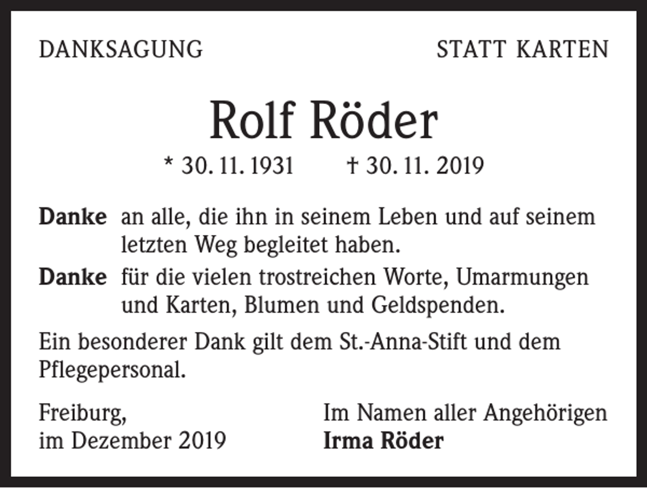 <p>DANKSAGUNG</p><p>STATT KARTEN</p><p>Rolf Röder</p><p>* 30. 11. 1931 † 30. 11. 2019<br />Danke an alle, die ihn in seinem Leben und auf seinem<br />letzten Weg begleitet haben.<br />Danke für die vielen trostreichen Worte, Umarmungen<br />und Karten, Blumen und Geldspenden.<br />Ein besonderer Dank gilt dem St.-Anna-Stift und dem<br />Pflegepersonal.<br />Freiburg,<br />im Dezember 2019</p><p>Im Namen aller Angehörigen<br />Irma Röder</p>