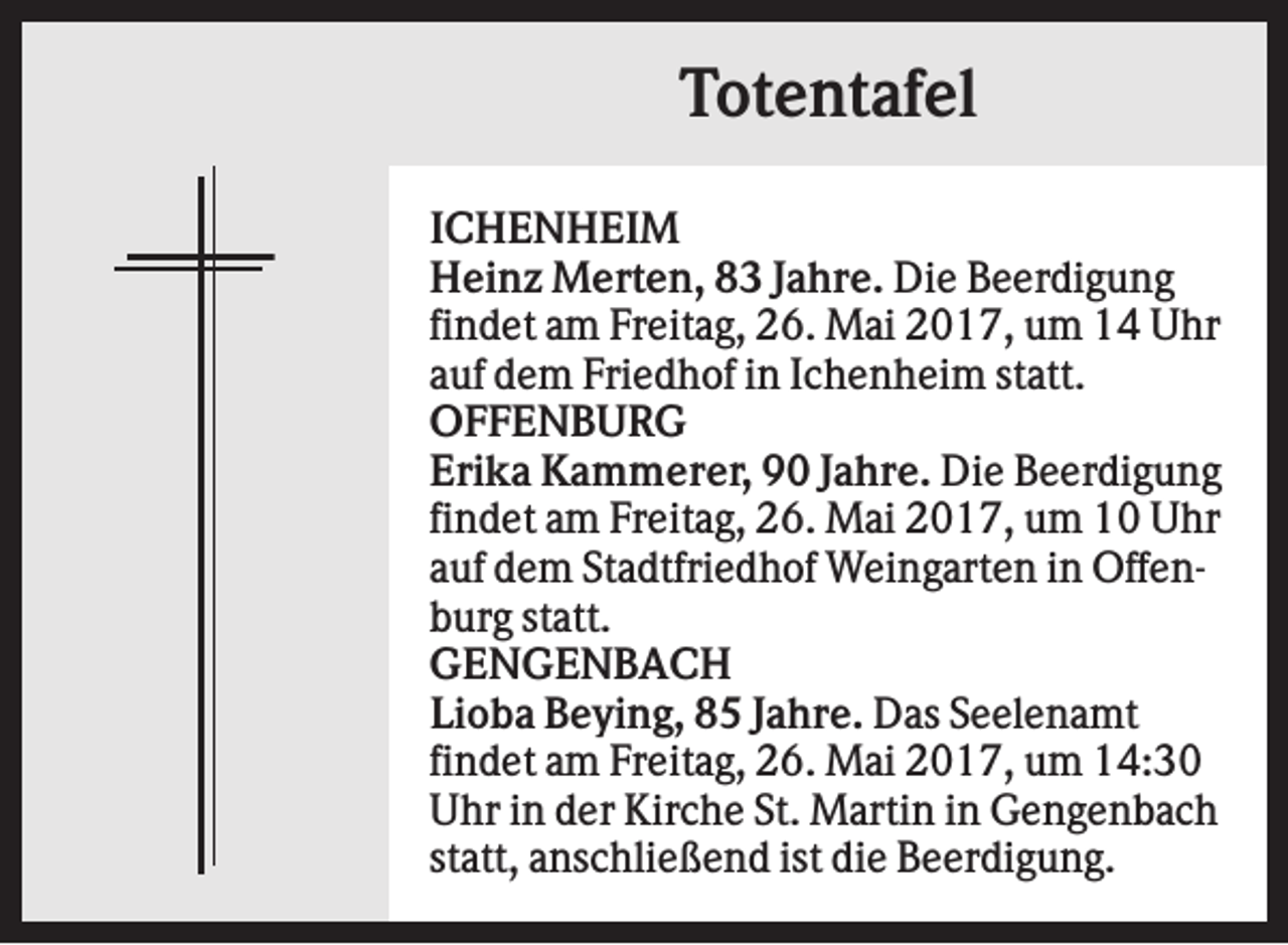 <p>Totentafel<br />ICHENHEIM<br />Heinz Merten, 83 Jahre. Die Beerdigung<br />findet am Freitag, 26. Mai 2017, um 14 Uhr<br />auf dem Friedhof in Ichenheim statt.<br />OFFENBURG<br />Erika Kammerer, 90 Jahre. Die Beerdigung<br />findet am Freitag, 26. Mai 2017, um 10 Uhr<br />auf dem Stadtfriedhof Weingarten in Offenburg statt.<br />GENGENBACH<br />Lioba Beying, 85 Jahre. Das Seelenamt<br />findet am Freitag, 26. Mai 2017, um 14:30<br />Uhr in der Kirche St. Martin in Gengenbach<br />statt, anschließend ist die Beerdigung.</p>