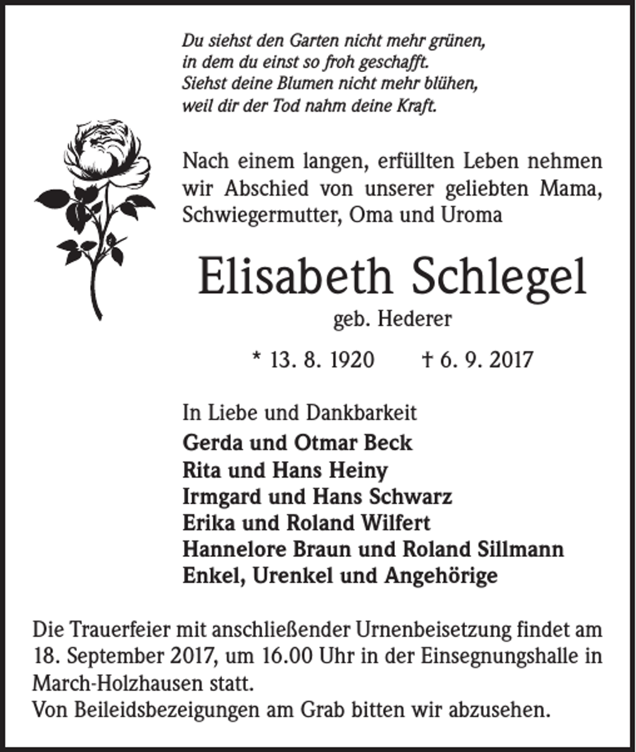 <p>Du siehst den Garten nicht mehr grünen,<br />in dem du einst so froh geschafft.<br />Siehst deine Blumen nicht mehr blühen,<br />weil dir der Tod nahm deine Kraft.</p><p>Nach einem langen, erfüllten Leben nehmen<br />wir Abschied von unserer geliebten Mama,<br />Schwiegermutter, Oma und Uroma</p><p>Elisabeth Schlegel<br />geb. Hederer</p><p>* 13. 8. 1920 † 6. 9. 2017<br />In Liebe und Dankbarkeit<br />Gerda und Otmar Beck<br />Rita und Hans Heiny<br />Irmgard und Hans Schwarz<br />Erika und Roland Wilfert<br />Hannelore Braun und Roland Sillmann<br />Enkel, Urenkel und Angehörige<br />Die Trauerfeier mit anschließender Urnenbeisetzung findet am<br />18. September 2017, um 16.00 Uhr in der Einsegnungshalle in<br />March-Holzhausen statt.<br />Von Beileidsbezeigungen am Grab bitten wir abzusehen.</p>