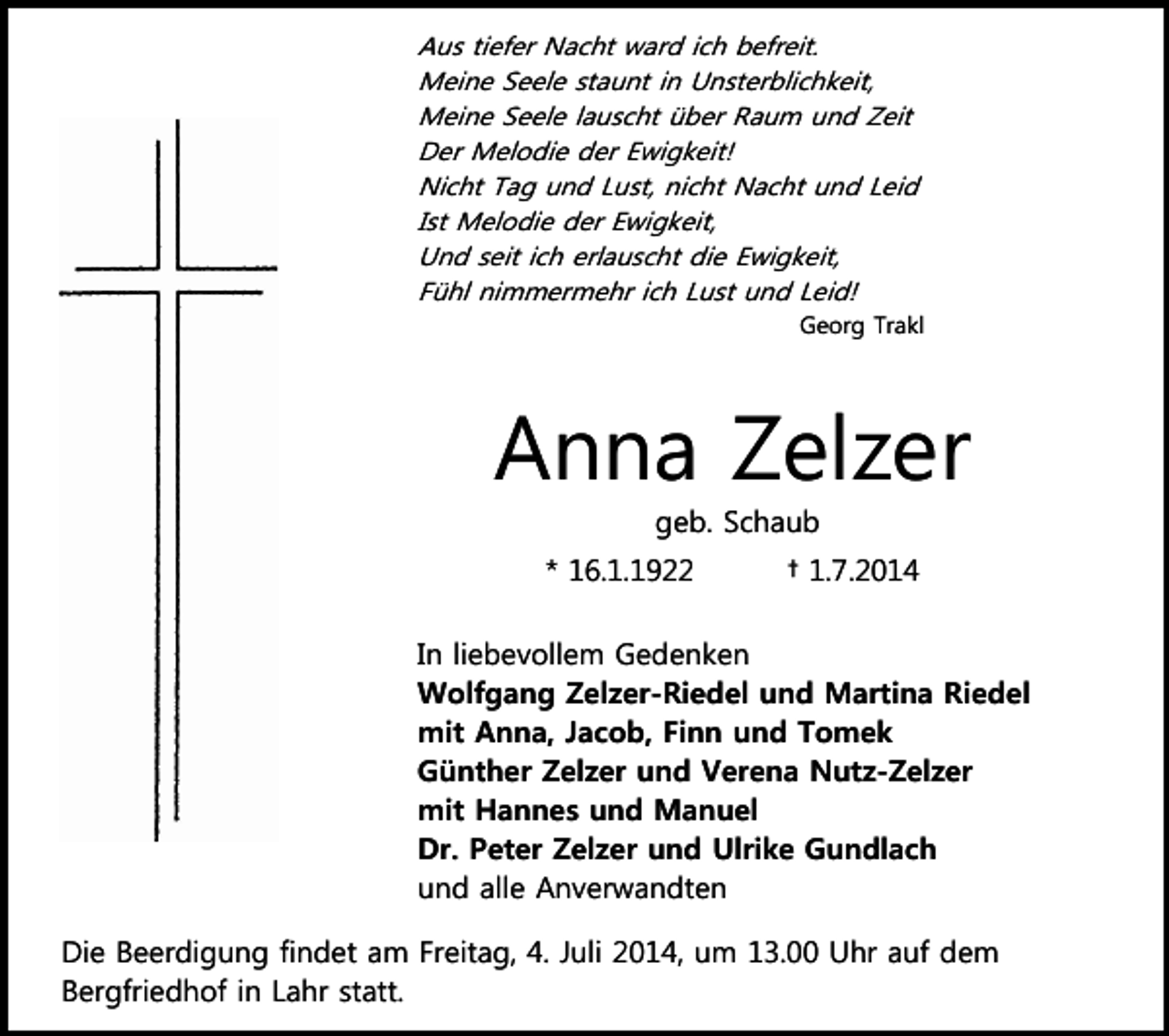 <p>Aus tiefer Nacht ward ich befreit.<br />Meine Seele staunt in Unsterblichkeit,<br />Meine Seele lauscht über Raum und Zeit<br />Der Melodie der Ewigkeit!<br />Nicht Tag und Lust, nicht Nacht und Leid<br />Ist Melodie der Ewigkeit,<br />Und seit ich erlauscht die Ewigkeit,<br />Fühl nimmermehr ich Lust und Leid!<br />Georg Trakl</p><p>Anna Zelzer<br />geb. Schaub<br />* 16.1.1922</p><p>† 1.7.2014</p><p>In liebevollem Gedenken<br />Wolfgang Zelzer-Riedel und Martina Riedel<br />mit Anna, Jacob, Finn und Tomek<br />Günther Zelzer und Verena Nutz-Zelzer<br />mit Hannes und Manuel<br />Dr. Peter Zelzer und Ulrike Gundlach<br />und alle Anverwandten<br />Die Beerdigung findet am Freitag, 4. Juli 2014, um 13.00 Uhr auf dem<br />Bergfriedhof in Lahr statt.</p>