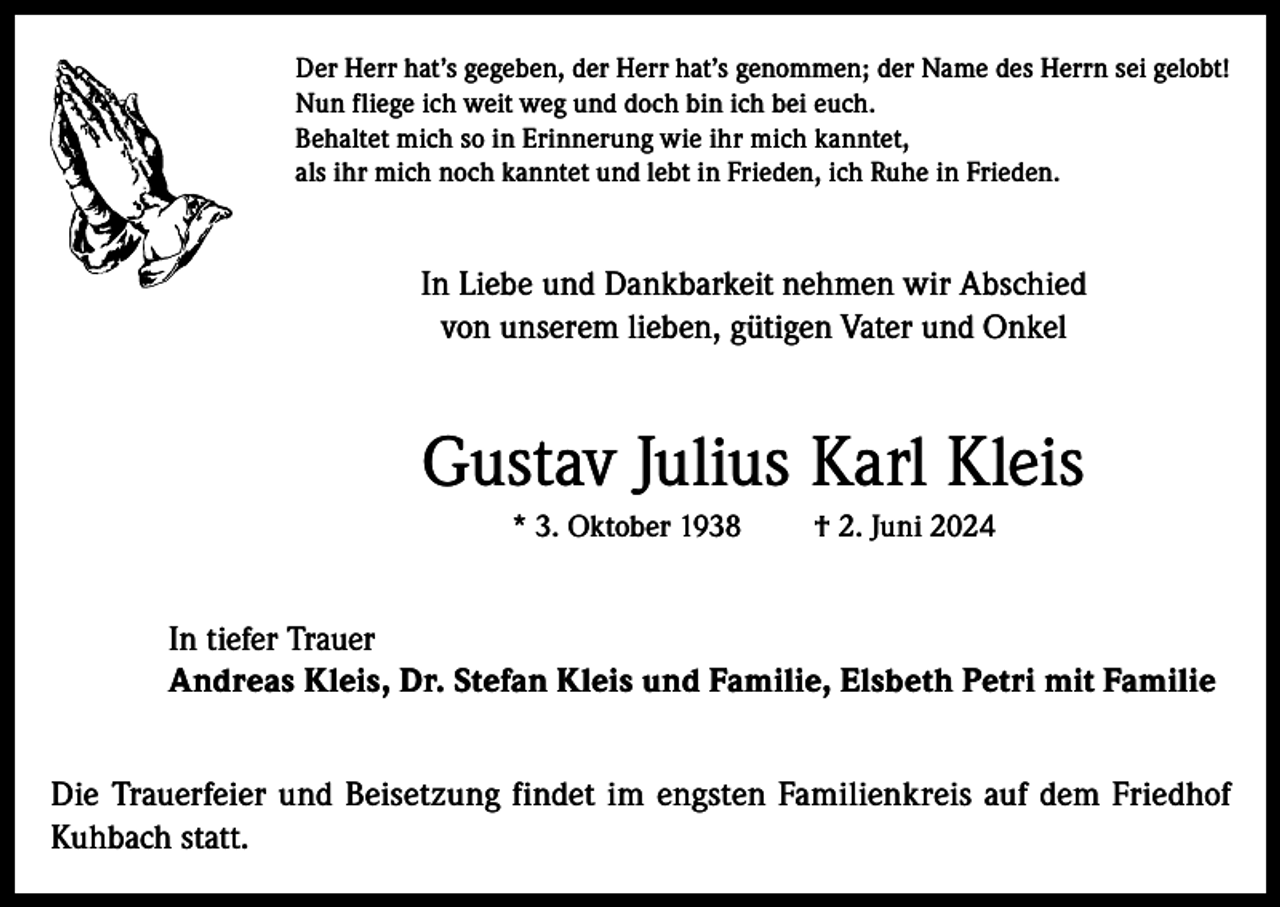 <p>Der Herr hat’s gegeben, der Herr hat’s genommen; der Name des Herrn sei gelobt!<br />Nun fliege ich weit weg und doch bin ich bei euch.<br />Behaltet mich so in Erinnerung wie ihr mich kanntet,<br />als ihr mich noch kanntet und lebt in Frieden, ich Ruhe in Frieden.</p><p>In Liebe und Dankbarkeit nehmen wir Abschied<br />von unserem lieben, gütigen Vater und Onkel</p><p>Gustav Julius Karl Kleis<br />* 3. Oktober 1938</p><p>† 2. Juni 2024</p><p>In tiefer Trauer<br />Andreas Kleis, Dr. Stefan Kleis und Familie, Elsbeth Petri mit Familie<br />Die Trauerfeier und Beisetzung findet im engsten Familienkreis auf dem Friedhof<br />Kuhbach statt.</p>