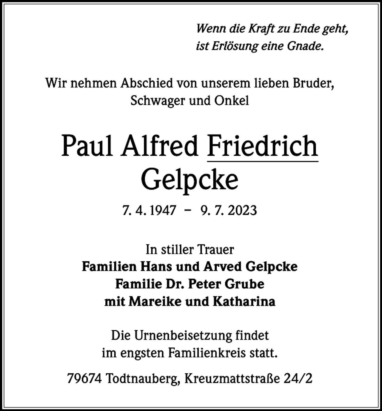 <p>Wenn die Kraft zu Ende geht,<br />ist Erlösung eine Gnade.</p><p>Wir nehmen Abschied von unserem lieben Bruder,<br />Schwager und Onkel</p><p>Paul Alfred Friedrich<br />Gelpcke<br />7. 4. 1947 – 9. 7. 2023<br />In stiller Trauer<br />Familien Hans und Arved Gelpcke<br />Familie Dr. Peter Grube<br />mit Mareike und Katharina<br />Die Urnenbeisetzung findet<br />im engsten Familienkreis statt.<br />79674 Todtnauberg, Kreuzmattstraße 24/2</p>