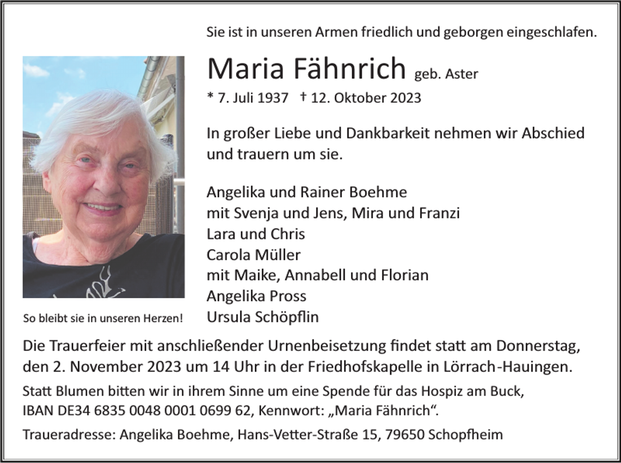 <p>Sie ist in unseren Armen friedlich und geborgen eingeschlafen.</p><p>Maria Fähnrich geb. Aster<br />* 7. Juli 1937 † 12. Oktober 2023</p><p>In großer Liebe und Dankbarkeit nehmen wir Abschied<br />und trauern um sie.</p><p>So bleibt sie in unseren Herzen!</p><p>Angelika und Rainer Boehme<br />mit Svenja und Jens, Mira und Franzi<br />Lara und Chris<br />Carola Müller<br />mit Maike, Annabell und Florian<br />Angelika Pross<br />Ursula Schöpﬂin</p><p>Die Trauerfeier mit anschließender Urnenbeisetzung ﬁndet sta� am Donnerstag,<br />den 2. November 2023 um 14 Uhr in der Friedhofskapelle in Lörrach­Hauingen.<br />Sta� Blumen bi�en wir in ihrem Sinne um eine Spende für das Hospiz am Buck,<br />IBAN DE34 6835 0048 0001 0699 62, Kennwort: „Maria Fähnrich“.<br />Traueradresse: Angelika Boehme, Hans­Ve�er­Straße 15, 79650 Schop�eim</p>