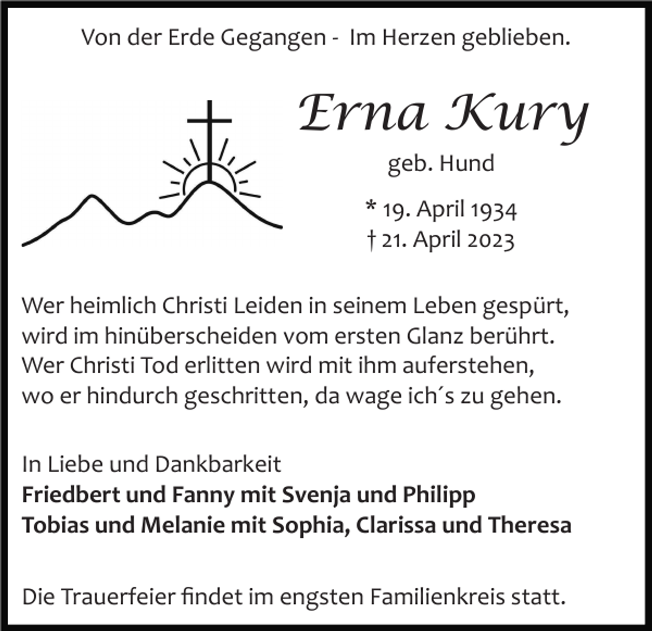 <p>Von der Erde Gegangen ­ Im Herzen geblieben.</p><p>Erna Kury<br />geb. Hund<br />* 19. April 1934<br />† 21. April 2023<br />Wer heimlich Christi Leiden in seinem Leben gespürt,<br />wird im hinüberscheiden vom ersten Glanz berührt.<br />Wer Christi Tod erlitten wird mit ihm auferstehen,<br />wo er hindurch geschritten, da wage ich´s zu gehen.<br />In Liebe und Dankbarkeit<br />Friedbert und Fanny mit Svenja und Philipp<br />Tobias und Melanie mit Sophia, Clarissa und Theresa<br />Die Trauerfeier ﬁndet im engsten Familienkreis statt.</p>