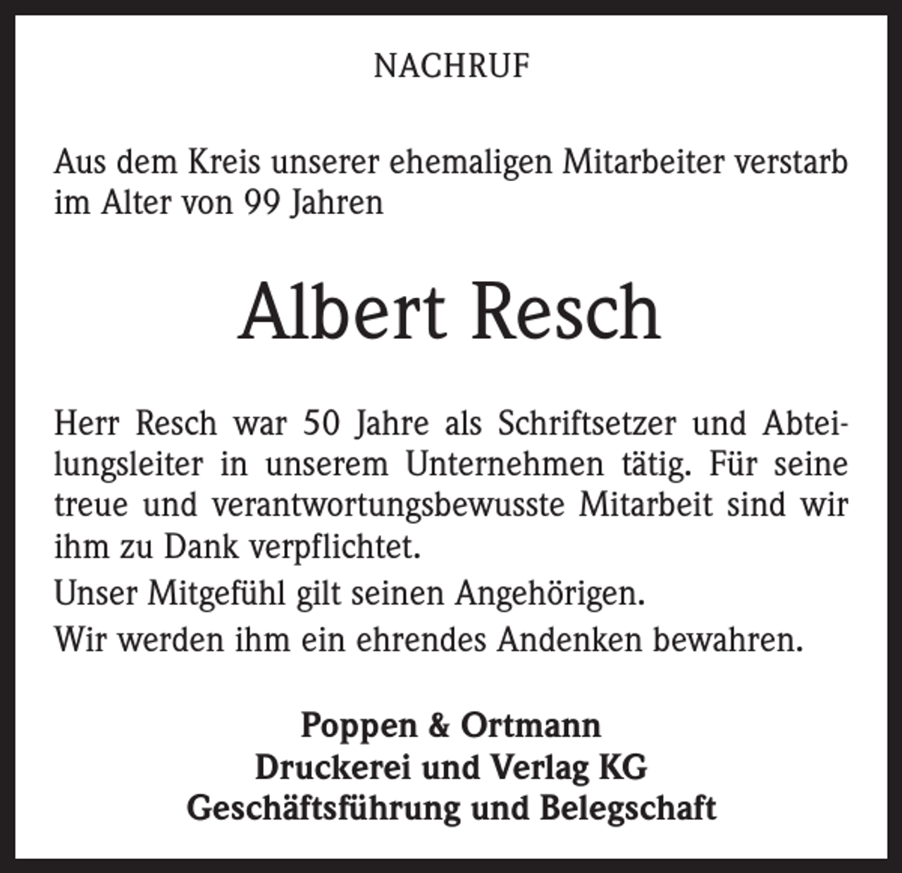 <p>NACHRUF</p><p>Aus dem Kreis unserer ehemaligen Mitarbeiter verstarb<br />im Alter von 99 Jahren</p><p>Albert Resch<br />Herr Resch war 50 Jahre als Schriftsetzer und Abteilungsleiter in unserem Unternehmen tätig. Für seine<br />treue und verantwortungsbewusste Mitarbeit sind wir<br />ihm zu Dank verpflichtet.<br />Unser Mitgefühl gilt seinen Angehörigen.<br />Wir werden ihm ein ehrendes Andenken bewahren.<br />Poppen &amp; Ortmann<br />Druckerei und Verlag KG<br />Geschäftsführung und Belegschaft</p>