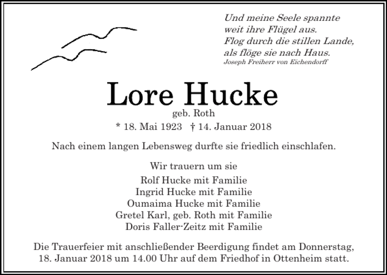 <p>Und meine Seele spannte<br />weit ihre Flügel aus.<br />Flog durch die stillen Lande,<br />als flöge sie nach Haus.<br />Joseph Freiherr von Eichendorff</p><p>geb. Roth<br />* 18. Mai 1923 † 14. Januar 2018<br />Nach einem langen Lebensweg durfte sie friedlich einschlafen.<br />Wir trauern um sie<br />Rolf Hucke mit Familie<br />Ingrid Hucke mit Familie<br />Oumaima Hucke mit Familie<br />Gretel Karl, geb. Roth mit Familie<br />Doris Faller-Zeitz mit Familie<br />Die Trauerfeier mit anschließender Beerdigung findet am Donnerstag,<br />18. Januar 2018 um 14.00 Uhr auf dem Friedhof in Ottenheim statt.</p>