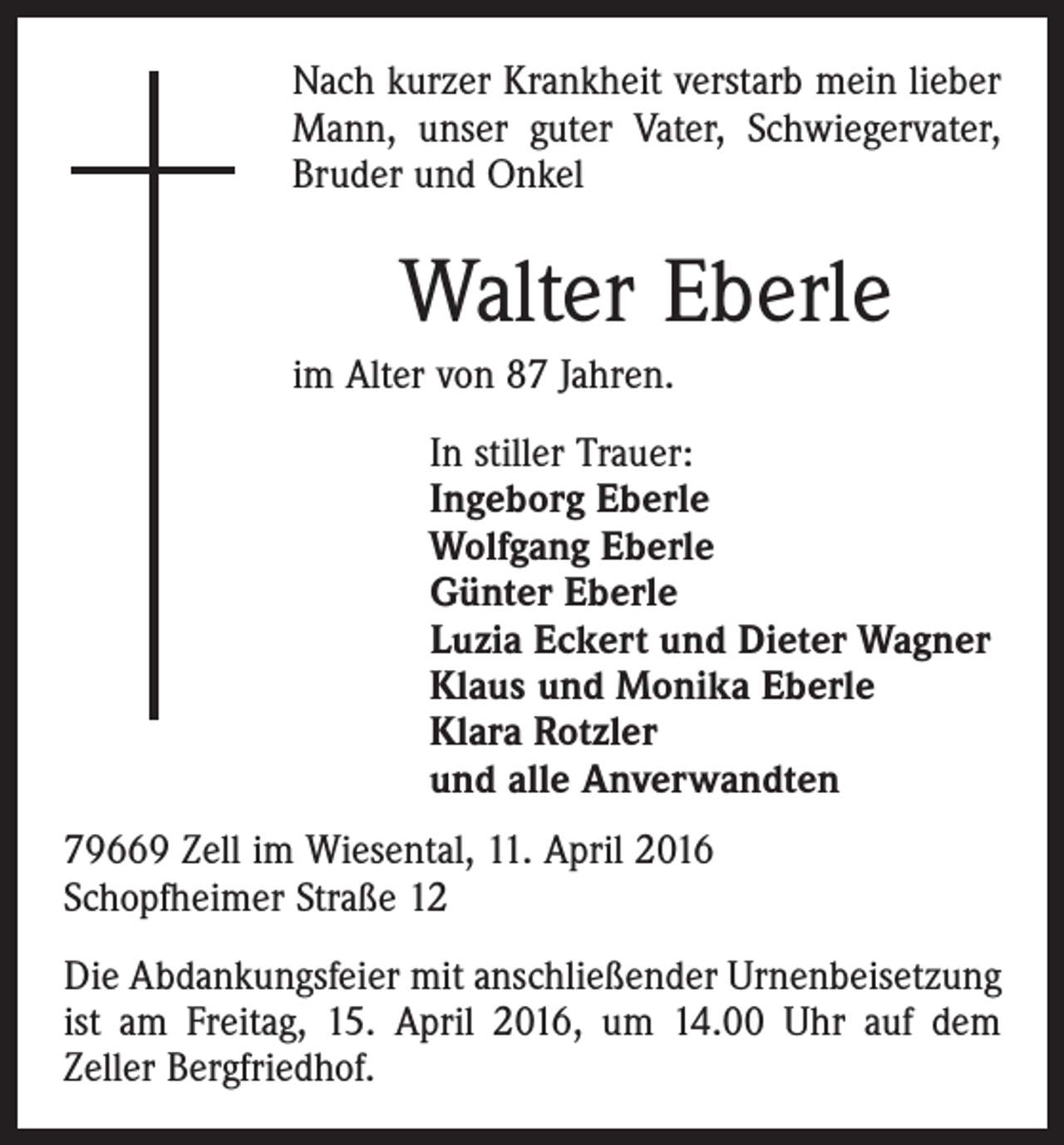 <p>Nach kurzer Krankheit verstarb mein lieber<br />Mann, unser guter Vater, Schwiegervater,<br />Bruder und Onkel</p><p>Walter Eberle<br />im Alter von 87 Jahren.<br />In stiller Trauer:<br />Ingeborg Eberle<br />Wolfgang Eberle<br />Günter Eberle<br />Luzia Eckert und Dieter Wagner<br />Klaus und Monika Eberle<br />Klara Rotzler<br />und alle Anverwandten<br />79669 Zell im Wiesental, 11. April 2016<br />Schopfheimer Straße 12<br />Die Abdankungsfeier mit anschließender Urnenbeisetzung<br />ist am Freitag, 15. April 2016, um 14.00 Uhr auf dem<br />­Zeller Bergfriedhof.</p>