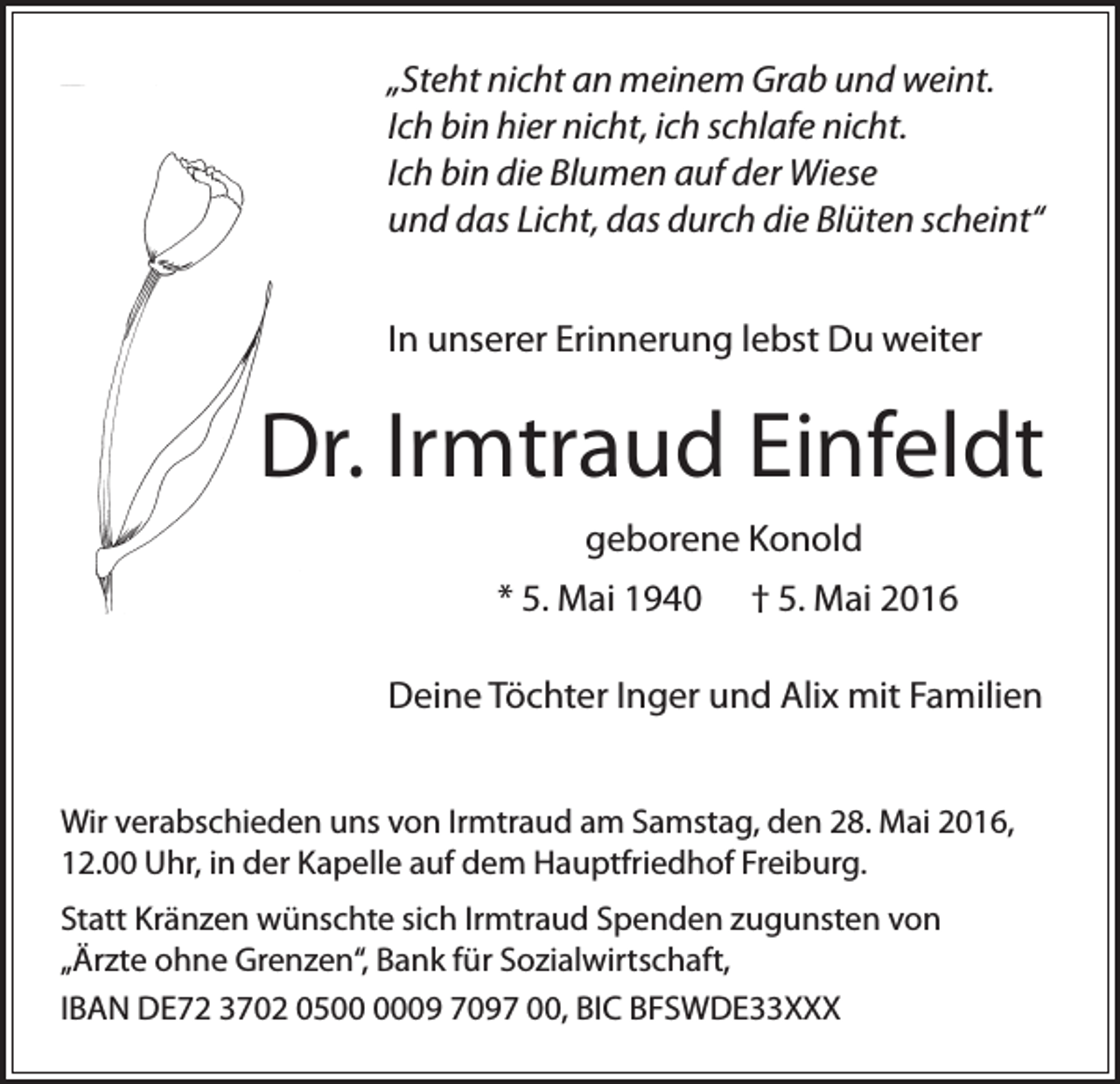 <p>„Steht nicht an meinem Grab und weint.<br />Ich bin hier nicht, ich schlafe nicht.<br />Ich bin die Blumen auf der Wiese<br />und das Licht, das durch die Blüten scheint“<br />In unserer Erinnerung lebst Du weiter</p><p>Dr. Irmtraud Einfeldt<br />geborene Konold<br />* 5. Mai 1940</p><p>† 5. Mai 2016</p><p>Deine Töchter Inger und Alix mit Familien<br />Wir verabschieden uns von Irmtraud am Samstag, den 28. Mai 2016,<br />12.00 Uhr, in der Kapelle auf dem Hauptfriedhof Freiburg.<br />Statt Kränzen wünschte sich Irmtraud Spenden zugunsten von<br />„Ärzte ohne Grenzen“, Bank für Sozialwirtschaft,<br />IBAN DE72 3702 0509 7097 00, BIC BFSWDE33XXX</p>