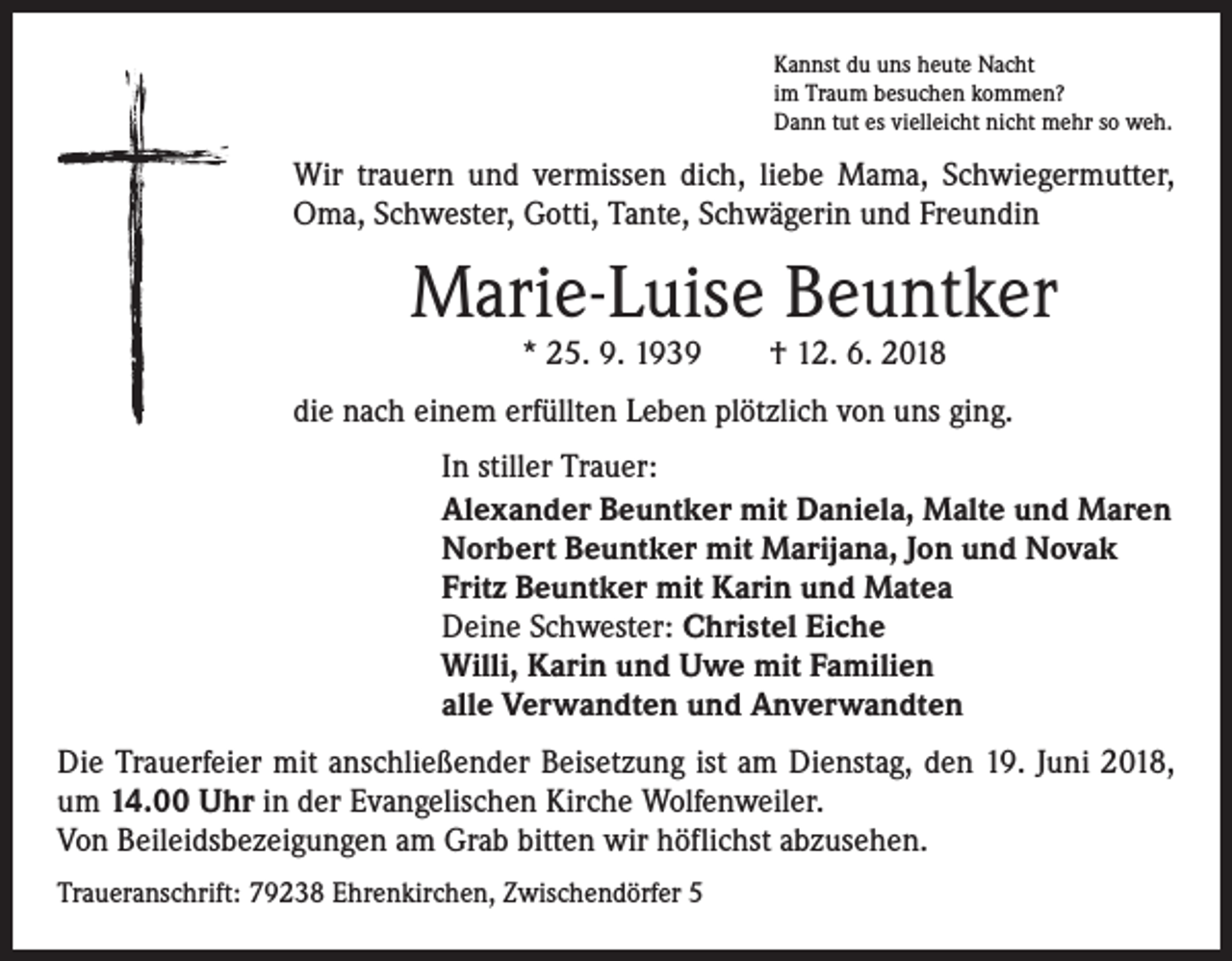 <p>Kannst du uns heute Nacht<br />im Traum besuchen kommen?<br />Dann tut es vielleicht nicht mehr so weh.</p><p>Wir trauern und vermissen dich, liebe Mama, Schwiegermutter,<br />Oma, Schwester, Gotti, Tante, Schwägerin und Freundin</p><p>Marie-Luise Beuntker<br />* 25. 9. 1939 † 12. 6. 2018</p><p>die nach einem erfüllten Leben plötzlich von uns ging.<br />In stiller Trauer:<br />Alexander Beuntker mit Daniela, Malte und Maren<br />Norbert Beuntker mit Marijana, Jon und Novak<br />Fritz Beuntker mit Karin und Matea<br />Deine Schwester: Christel Eiche<br />Willi, Karin und Uwe mit Familien<br />alle Verwandten und Anverwandten<br />Die Trauerfeier mit anschließender Beisetzung ist am Dienstag, den 19. Juni 2018,<br />um 14.00 Uhr in der Evangelischen Kirche Wolfenweiler.<br />Von Beileidsbezeigungen am Grab bitten wir höflichst abzusehen.<br />Traueranschrift: 79238 Ehrenkirchen, Zwischendörfer 5</p>
