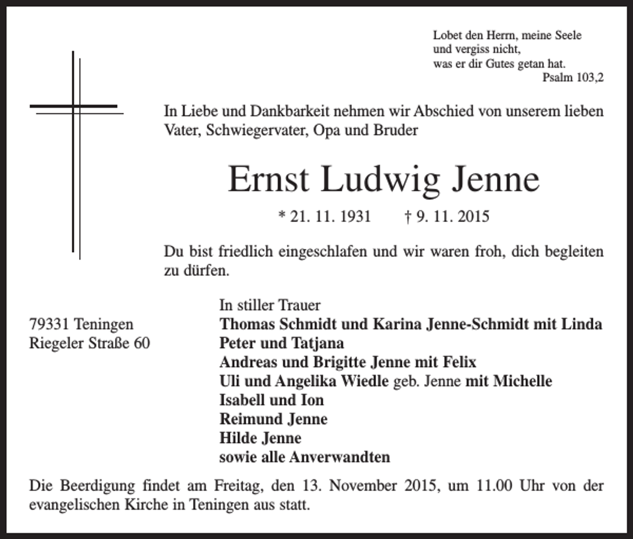 <p>Lobet den Herrn, meine Seele<br />und vergiss nicht,<br />was er dir Gutes getan hat.</p><p>Psalm 103,2</p><p>In Liebe und Dankbarkeit nehmen wir Abschied von unserem lieben<br />Vater, Schwiegervater, Opa und Bruder</p><p>Ernst Ludwig Jenne<br />* 21. 11. 1931 † 9. 11. 2015<br />Du bist friedlich eingeschlafen und wir waren froh, dich begleiten<br />zu dürfen.</p><p>79331 Teningen<br />Riegeler Straße 60</p><p>In stiller Trauer<br />Thomas Schmidt und Karina Jenne-Schmidt mit Linda<br />Peter und Tatjana<br />Andreas und Brigitte Jenne mit Felix<br />Uli und Angelika Wiedle geb. Jenne mit Michelle<br />Isabell und Ion<br />Reimund Jenne<br />Hilde Jenne<br />sowie alle Anverwandten</p><p>Die Beerdigung findet am Freitag, den 13. November 2015, um 11.00 Uhr von der<br />­evangelischen Kirche in Teningen aus statt.</p>