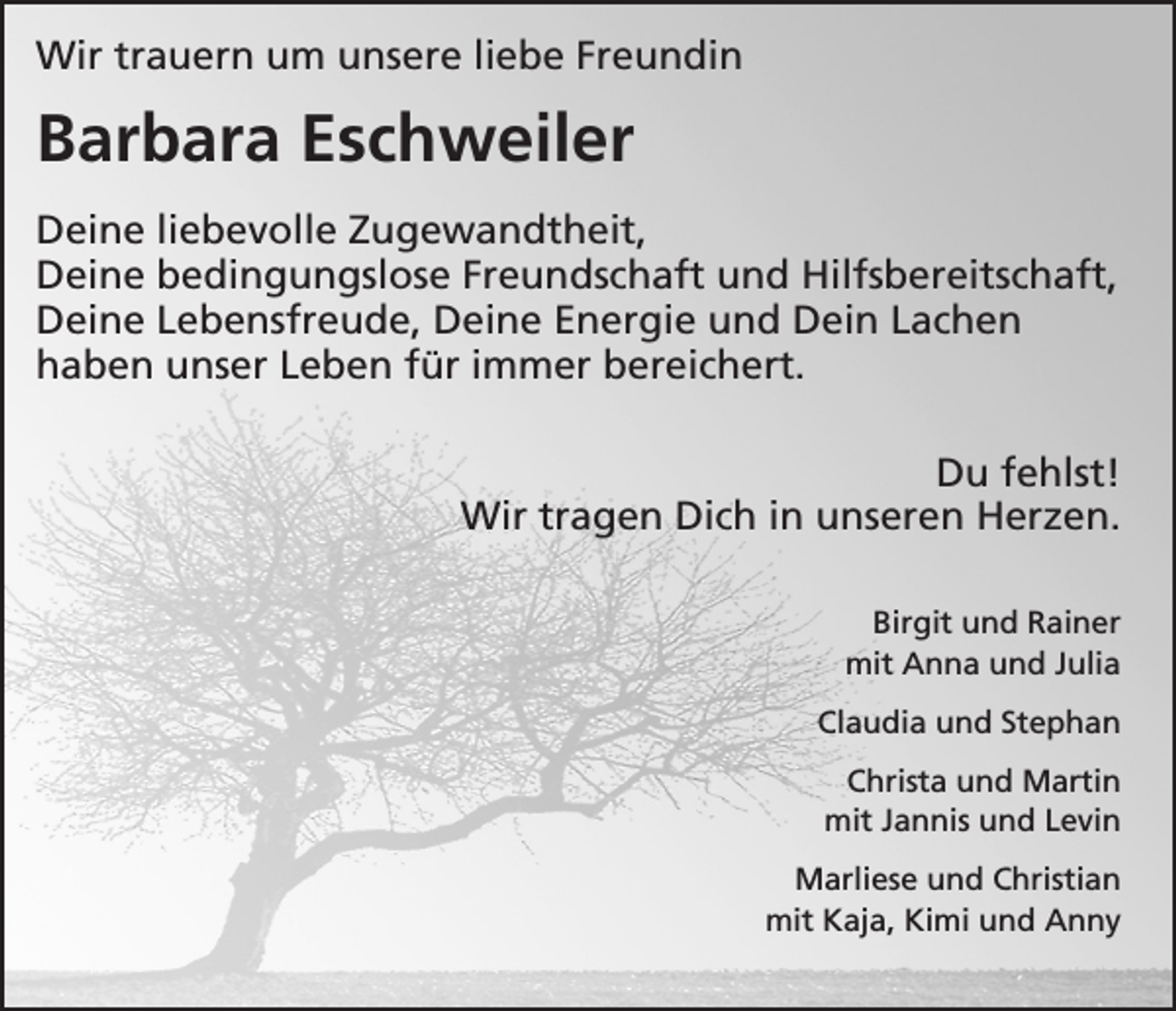 <p>Wir trauern um unsere liebe Freundin</p><p>Barbara Eschweiler<br />Deine liebevolle Zugewandtheit,<br />Deine bedingungslose Freundschaft und Hilfsbereitschaft,<br />Deine Lebensfreude, Deine Energie und Dein Lachen<br />haben unser Leben für immer bereichert.<br />Du fehlst!<br />Wir tragen Dich in unseren Herzen.<br />Birgit und Rainer<br />mit Anna und Julia<br />Claudia und Stephan<br />Christa und Martin<br />mit Jannis und Levin<br />Marliese und Christian<br />mit Kaja, Kimi und Anny</p>