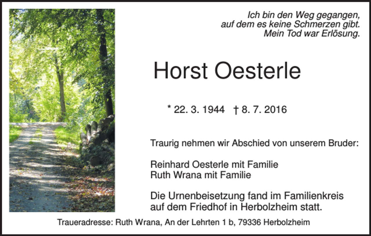 <p>Ich bin den Weg gegangen,<br />auf dem es keine Schmerzen gibt.<br />Mein Tod war Erlösung.</p><p>Horst Oesterle<br />* 22. 3. 1944 † 8. 7. 2016<br />Traurig nehmen wir Abschied von unserem Bruder:</p><p>Reinhard Oesterle mit Familie<br />Ruth Wrana mit Familie</p><p>Die Urnenbeisetzung fand im Familienkreis<br />auf dem Friedhof in Herbolzheim statt.<br />Traueradresse: Ruth Wrana, An der Lehrten 1 b, 79336 Herbolzheim</p>
