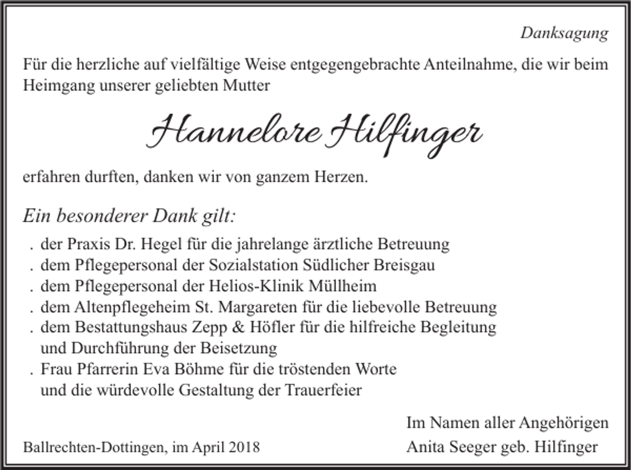 <p>DDanksagung<br />a n ks a g u n g<br />F ür di<br />Für<br />die<br />e hherzliche<br />er zli c h e aauf<br />uf vi<br />vielfältige<br />elf älti g e Weise<br />Weis e eentgegengebrachte<br />nt g e g e n g e br a c ht e Anteilnahme,<br />A nt eil n a h m e, didie<br />e wir<br />wir bbeim<br />ei m<br />HHeimgang<br />ei m g a n g uunserer<br />ns er er ggeliebten<br />eli e bt e n Mutter<br />M utt er</p><p>HHannelore<br />a n nelore Hilfi<br />Hilfinger<br />n ger</p><p>erfahren<br />erf<br />a hr e n durften,<br />d urft e n, danken<br />d a n k e n wir<br />wir von<br />v o n ganzem<br />g a n z e m Herzen.<br />H er z e n.</p><p>Ein<br />Ei<br />n bbesonderer<br />es o n d er er Dank<br />D a n k gilt:<br />gilt:<br />.<br />.<br />.<br />.<br />.</p><p>der<br />d er Praxis<br />Pr a xis Dr.<br />Dr. Hegel<br />H e g el für<br />f ür die<br />di e jahrelange<br />j a hr el a n g e ärztliche<br />är ztli c h e Betreuung<br />B etr e u u n g<br />d e m Pflegepersonal<br />Pfl e g e p ers o n al der<br />d er Sozialstation<br />S o zi alst ati o n Südlicher<br />S ü dli c h er Breisgau<br />Br eis g a u<br />dem<br />dem<br />d e m Pflegepersonal<br />Pfl e g e p ers o n al der<br />d er Helios-Klinik<br />H eli os- Kli ni k Müllheim<br />M üll h ei m<br />d e m Altenpflegeheim<br />Alt e n pfl e g e h ei m St.<br />St. Margareten<br />M ar g ar et e n für<br />f ür die<br />di e li<br />e b e v oll e Betreuung<br />B etr e u u n g<br />dem<br />liebevolle<br />dem<br />d e m Bestattungshaus<br />B est att u n gs h a us Zepp<br />Z e p p &amp;&amp; Höfler<br />H öfl er für<br />f ür die<br />di e hilfreiche<br />hilfr ei c h e Begleitung<br />B e gl eit u n g<br />u n d Durchführung<br />D ur c hf ü hr u n g der<br />d er Beisetzung<br />B eis et z u n g<br />und<br />. Frau<br />Fr a u Pfarrerin<br />Pf arr eri n Eva<br />E v a Böhme<br />B ö h m e für<br />f ür die<br />di e tröstenden<br />tr öst e n d e n Worte<br />W ort e<br />und<br />u n d die<br />di e würdevolle<br />w ür d e v oll e Gestaltung<br />G est alt u n g der<br />d er Trauerfeier<br />Tr a u erf ei er<br />BBallrechten-Dottingen,<br />allr e c ht e n- D otti n g e n, i im<br />m April<br />A pril 22</p><p>Im<br />I m Namen<br />N a m e n aller<br />all er Angehörigen<br />A n g e h öri g e n<br />Anita<br />Hilfinger<br />A nit a SSeeger<br />e e g er ggeb.<br />e b. Hilfi<br />n g er</p>