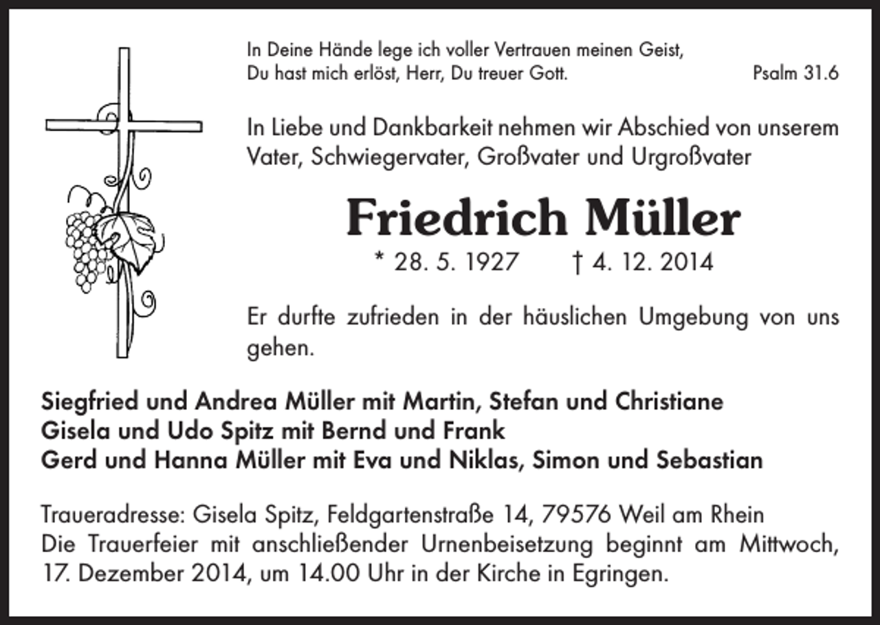 <p>In Deine Hände lege ich voller Vertrauen meinen Geist,<br />Du hast mich erlöst, Herr, Du treuer Gott.</p><p>Psalm 31.6</p><p>In Liebe und Dankbarkeit nehmen wir Abschied von unserem<br />Vater, Schwiegervater, Großvater und Urgroßvater</p><p>Friedrich Müller<br />* 28. 5. 1927 † 4. 12. 2014</p><p>Er durfte zufrieden in der häuslichen Umgebung von uns<br />gehen.<br />Siegfried und Andrea Müller mit Martin, Stefan und Christiane<br />Gisela und Udo Spitz mit Bernd und Frank<br />Gerd und Hanna Müller mit Eva und Niklas, Simon und Sebastian<br />Traueradresse: Gisela Spitz, Feldgartenstraße 14, 79576 Weil am Rhein<br />Die Trauerfeier mit anschließender Urnenbeisetzung beginnt am Mittwoch,<br />17. Dezember 2014, um 14.00 Uhr in der Kirche in Egringen.</p>