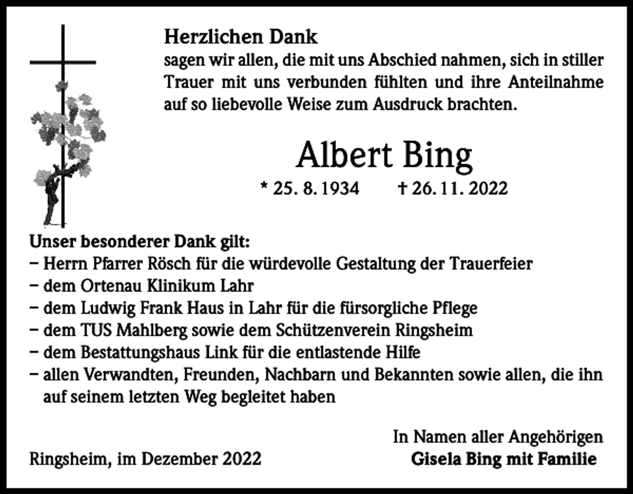 <p>Herzlichen Dank</p><p>sagen wir allen, die mit uns Abschied nahmen, sich in stiller<br />Trauer mit uns verbunden fühlten und ihre Anteilnahme<br />auf so liebevolle Weise zum Ausdruck brachten.</p><p>Albert Bing</p><p>* 25. 8. 1934 † 26. 11. 2022<br />Unser besonderer Dank gilt:<br />– Herrn Pfarrer Rösch für die würdevolle Gestaltung der Trauerfeier<br />– dem Ortenau Klinikum Lahr<br />– dem Ludwig Frank Haus in Lahr für die fürsorgliche Pflege<br />– dem TUS Mahlberg sowie dem Schützenverein Ringsheim<br />– dem Bestattungshaus Link für die entlastende Hilfe<br />– allen Verwandten, Freunden, Nachbarn und Bekannten sowie allen, die ihn<br />auf seinem letzten Weg begleitet haben<br />Ringsheim, im Dezember 2022</p><p>In Namen aller Angehörigen<br />Gisela Bing mit Familie</p>