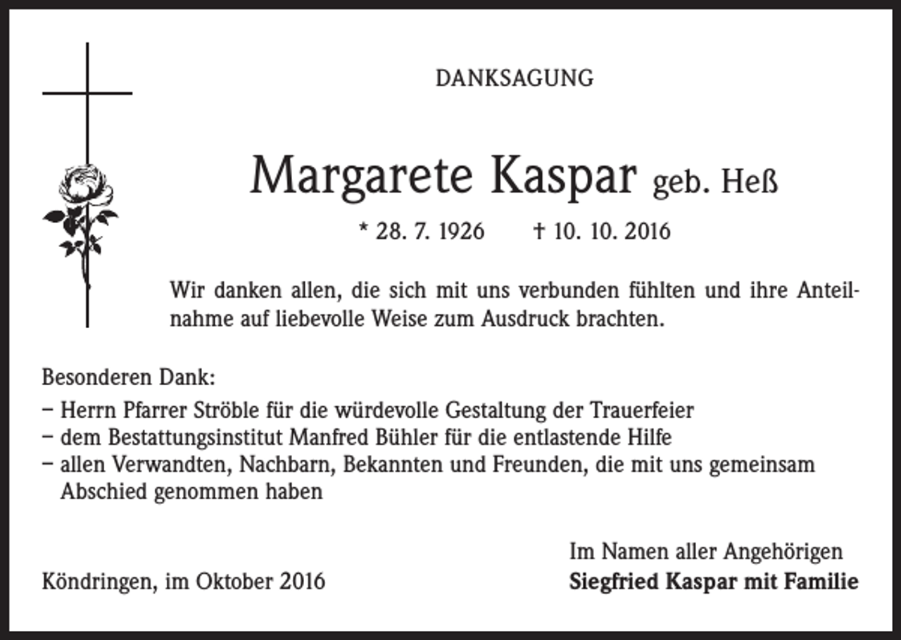<p>DANKSAGUNG</p><p>Margarete Kaspar geb. Heß<br />* 28. 7. 1926 † 10. 10. 2016<br />Wir danken allen, die sich mit uns verbunden fühlten und ihre Anteil­<br />nahme auf liebevolle Weise zum Ausdruck brachten.<br />Besonderen Dank:<br />– Herrn Pfarrer Ströble für die würdevolle Gestaltung der Trauerfeier<br />– dem Bestattungsinstitut Manfred Bühler für die entlastende Hilfe<br />– allen Verwandten, Nachbarn, Bekannten und Freunden, die mit uns gemeinsam<br />Abschied genommen haben</p><p>Köndringen, im Oktober 2016</p><p>Im Namen aller Angehörigen<br />Siegfried Kaspar mit Familie</p>