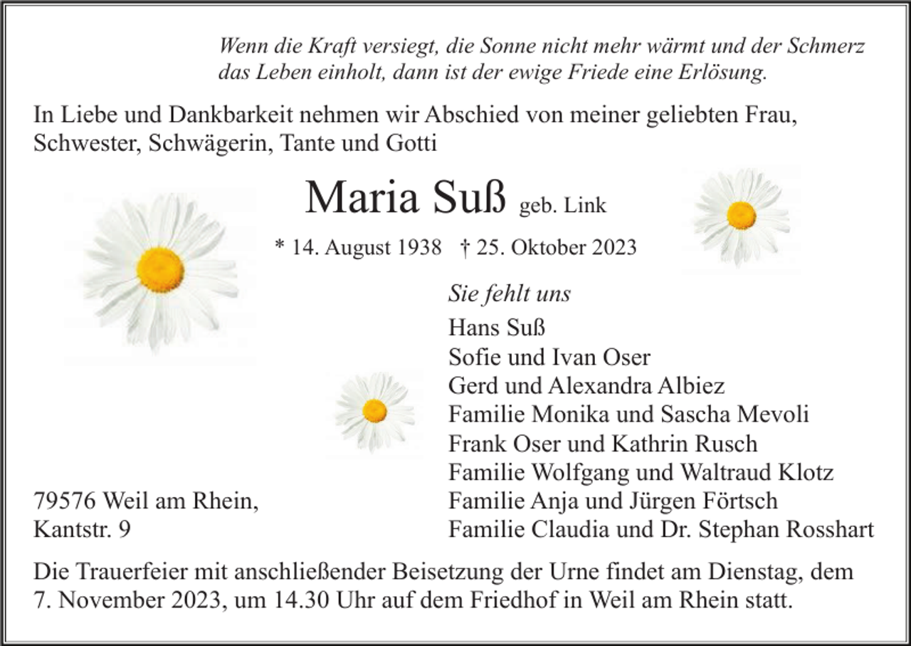 <p>Wenn die Kraft versiegt, die Sonne nicht mehr wärmt und der Schmerz<br />das Leben einholt, dann ist der ewige Friede eine Erlösung.</p><p>In Liebe und Dankbarkeit nehmen wir Abschied von meiner geliebten Frau,<br />Schwester, Schwägerin, Tante und Gotti</p><p>Maria Suß geb. Link<br />* 14. August 1938 † 25. Oktober 2023</p><p>79576 Weil am Rhein,<br />Kantstr. 9</p><p>Sie fehlt uns<br />Hans Suß<br />Sofie und Ivan Oser<br />Gerd und Alexandra Albiez<br />Familie Monika und Sascha Mevoli<br />Frank Oser und Kathrin Rusch<br />Familie Wolfgang und Waltraud Klotz<br />Familie Anja und Jürgen Förtsch<br />Familie Claudia und Dr. Stephan Rosshart</p><p>Die Trauerfeier mit anschließender Beisetzung der Urne findet am Dienstag, dem<br />7. November 2023, um 14.30 Uhr auf dem Friedhof in Weil am Rhein statt.</p>