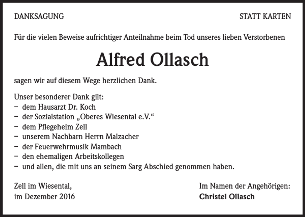 <p>DANKSAGUNG</p><p>STATT KARTEN</p><p>Für die vielen Beweise aufrichtiger Anteilnahme beim Tod unseres lieben Verstorbenen</p><p>Alfred Ollasch<br />sagen wir auf diesem Wege herzlichen Dank.<br />Unser besonderer Dank gilt:<br />– dem Hausarzt Dr. Koch<br />– der Sozialstation „Oberes Wiesental e.V.“<br />– dem Pflegeheim Zell<br />– unserem Nachbarn Herrn Malzacher<br />– der Feuerwehrmusik Mambach<br />– den ehemaligen Arbeitskollegen<br />– und allen, die mit uns an seinem Sarg Abschied genommen haben.<br />Zell im Wiesental, Im Namen der Angehörigen:<br />im Dezember 2016 Christel Ollasch</p>