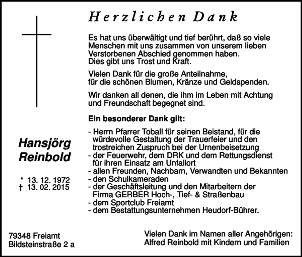 <p>Es hat uns überwältigt und tief berührt, daß so viele<br />Menschen mit uns zusammen von unserem lieben<br />Verstorbenen Abschied genommen haben.<br />Dies gibt uns Trost und Kraft.<br />Vielen Dank für die große Anteilnahme,<br />für die schönen Blumen, Kränze und Geldspenden.<br />Wir danken all denen, die ihm im Leben mit Achtung<br />und Freundschaft begegnet sind.<br />Ein besonderer Dank gilt:</p><p>Hansjörg<br />Reinbold<br />* 13. 12. 1972<br />† 13. 02. 2015</p><p>79348 Freiamt<br />Bildsteinstraße 2 a</p><p>- Herrn Pfarrer Toball für seinen Beistand, für die<br />würdevolle Gestaltung der Trauerfeier und den<br />trostreichen Zuspruch bei der Urnenbeisetzung<br />- der Feuerwehr, dem DRK und dem Rettungsdienst<br />für ihren Einsatz am Unfallort<br />- allen Freunden, Nachbarn, Verwandten und Bekannten<br />- den Schulkameraden<br />- der Geschäftsleitung und den Mitarbeitern der<br />Firma GERBER Hoch-, Tief- &amp; Straßenbau<br />- dem Sportclub Freiamt<br />- dem Bestattungsunternehmen Heudorf-Bührer.<br />Vielen Dank im Namen aller Angehörigen:<br />Alfred Reinbold mit Kindern und Familien</p>