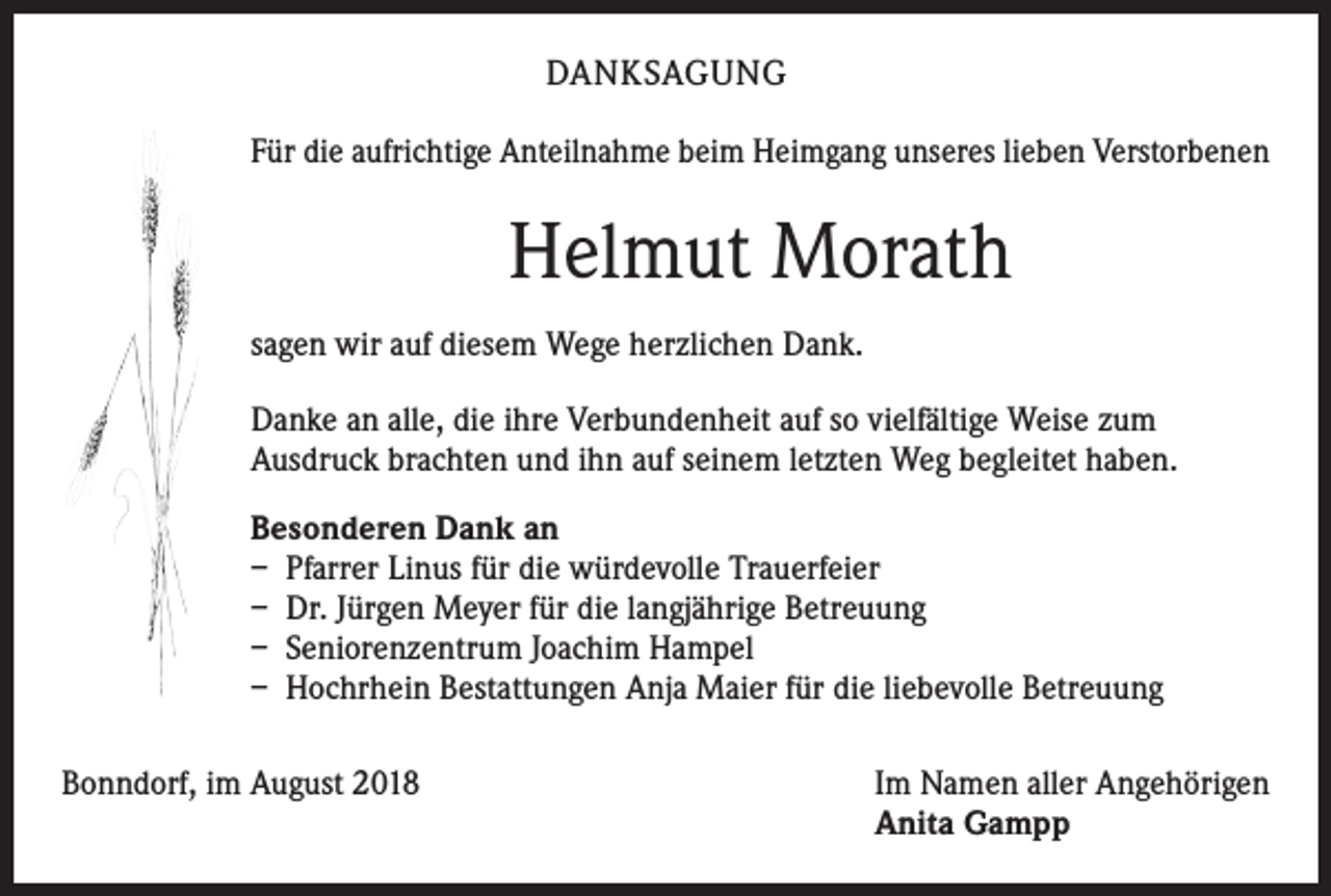 <p>DANKSAGUNG<br />Für die aufrichtige Anteilnahme beim Heimgang unseres lieben Verstorbenen</p><p>Helmut Morath<br />sagen wir auf diesem Wege herzlichen Dank.<br />Danke an alle, die ihre Verbundenheit auf so vielfältige Weise zum<br />Ausdruck brachten und ihn auf seinem letzten Weg begleitet haben.<br />Besonderen Dank an<br />– Pfarrer Linus für die würdevolle Trauerfeier<br />– Dr. Jürgen Meyer für die langjährige Betreuung<br />– Seniorenzentrum Joachim Hampel<br />– Hochrhein Bestattungen Anja Maier für die liebevolle Betreuung<br />Bonndorf, im August 2018</p><p>Im Namen aller Angehörigen<br />Anita Gampp</p>