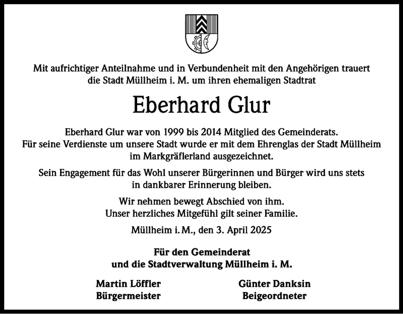 <p>Mit aufrichtiger Anteilnahme und in Verbundenheit mit den Angehörigen trauert<br />die Stadt Müllheim i. M. um ihren ehemaligen Stadtrat</p><p>Eberhard Glur<br />Eberhard Glur war von 1999 bis 2014 Mitglied des Gemeinderats.<br />Für seine Verdienste um unsere Stadt wurde er mit dem Ehrenglas der Stadt Müllheim<br />im Markgräflerland ausgezeichnet.<br />Sein Engagement für das Wohl unserer Bürgerinnen und Bürger wird uns stets<br />in dankbarer Erinnerung bleiben.<br />Wir nehmen bewegt Abschied von ihm.<br />Unser herzliches Mitgefühl gilt seiner Familie.<br />Müllheim i. M., den 3. April 2025</p><p>Für den Gemeinderat<br />und die Stadtverwaltung Müllheim i. M.<br />Martin Löffler<br />Günter Danksin<br />Bürgermeister Beigeordneter</p>