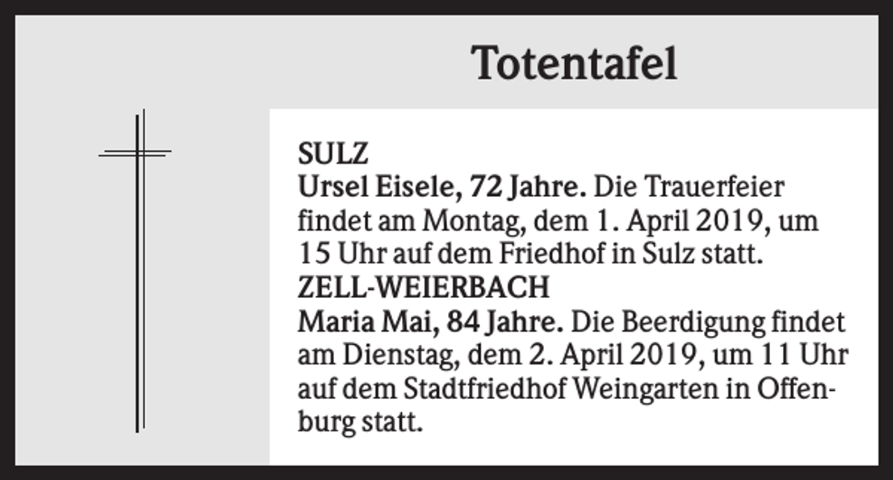 <p>Totentafel<br />SULZ<br />Ursel Eisele, 72 Jahre. Die Trauerfeier<br />findet am Montag, dem 1. April 2019, um<br />15 Uhr auf dem Friedhof in Sulz statt.<br />ZELL-WEIERBACH<br />Maria Mai, 84 Jahre. Die Beerdigung findet<br />am Dienstag, dem 2. April 2019, um 11 Uhr<br />auf dem Stadtfriedhof Weingarten in Offenburg statt.</p>