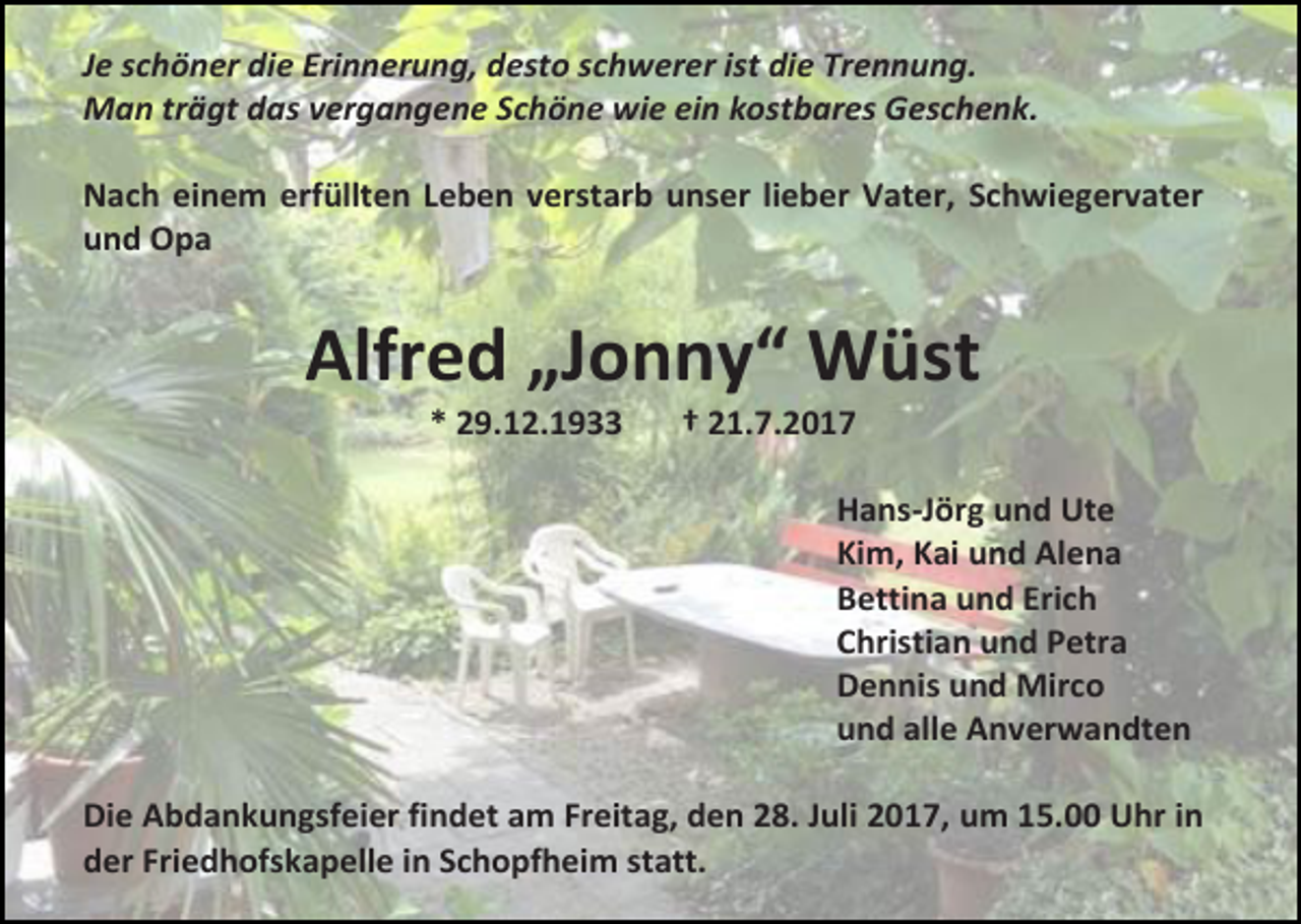 <p>Je schöner die Erinnerung, desto schwerer ist die Trennung.<br />Man trägt das vergangene Schöne wie ein kostbares Geschenk.<br />Nach einem erfüllten Leben verstarb unser lieber Vater, Schwiegervater<br />und Opa</p><p>Alfred „Jonny“ Wüst<br />* 29.12.1933</p><p>† 21.7.2017</p><p>Hans-Jörg und Ute<br />Kim, Kai und Alena<br />Bettina und Erich<br />Christian und Petra<br />Dennis und Mirco<br />und alle Anverwandten<br />Die Abdankungsfeier findet am Freitag, den 28. Juli 2017, um 15.00 Uhr in<br />der Friedhofskapelle in Schopfheim statt.</p>