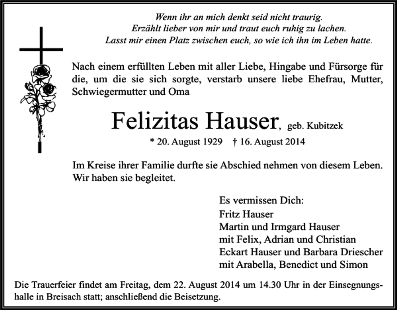 <p>Wenn ihr an mich denkt seid nicht traurig.<br />Erzählt lieber von mir und traut euch ruhig zu lachen.<br />Lasst mir einen Platz zwischen euch, so wie ich ihn im Leben hatte.</p><p>Nach einem erfüllten Leben mit aller Liebe, Hingabe und Fürsorge für<br />die, um die sie sich sorgte, verstarb unsere liebe Ehefrau, Mutter,<br />Schwiegermutter und Oma</p><p>Felizitas Hauser</p><p>, geb. Kubitzek</p><p>* 20. August 1929</p><p>† 16. August 2014</p><p>Im Kreise ihrer Familie durfte sie Abschied nehmen von diesem Leben.<br />Wir haben sie begleitet.<br />Es vermissen Dich:<br />Fritz Hauser<br />Martin und Irmgard Hauser<br />mit Felix, Adrian und Christian<br />Eckart Hauser und Barbara Driescher<br />mit Arabella, Benedict und Simon<br />Die Trauerfeier findet am Freitag, dem 22. August 2014 um 14.30 Uhr in der Einsegnungshalle in Breisach statt; anschließend die Beisetzung.</p>