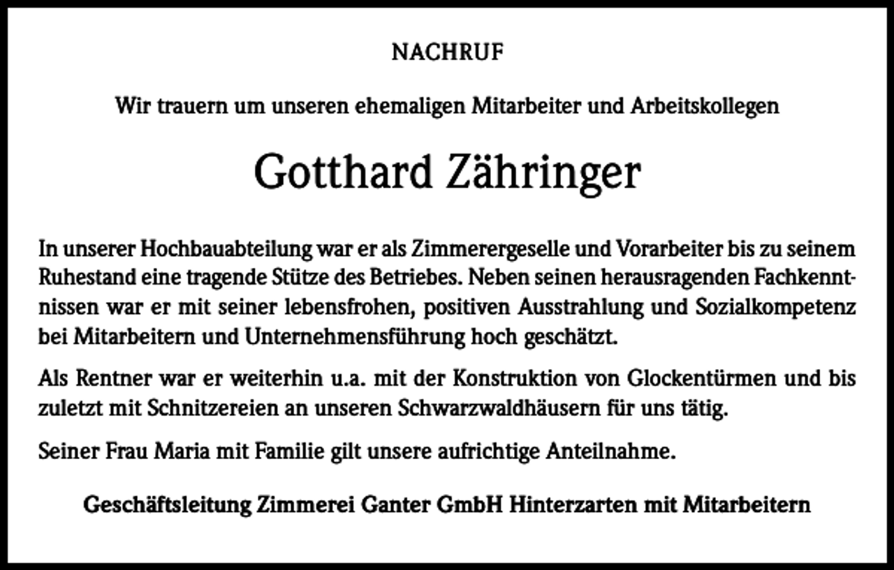 <p>NACHRUF<br />Wir trauern um unseren ehemaligen Mitarbeiter und Arbeitskollegen</p><p>Gotthard Zähringer<br />In unserer Hochbauabteilung war er als Zimmerergeselle und Vorarbeiter bis zu seinem<br />Ruhestand eine tragende Stütze des Betriebes. Neben seinen herausragenden Fachkenntnissen war er mit seiner lebensfrohen, positiven Ausstrahlung und Sozialkompetenz<br />bei Mitarbeitern und Unternehmensführung hoch geschätzt.<br />Als Rentner war er weiterhin u.a. mit der Konstruktion von Glockentürmen und bis<br />zuletzt mit Schnitzereien an unseren Schwarzwaldhäusern für uns tätig.<br />Seiner Frau Maria mit Familie gilt unsere aufrichtige Anteilnahme.<br />Geschäftsleitung Zimmerei Ganter GmbH Hinterzarten mit Mitarbeitern</p>