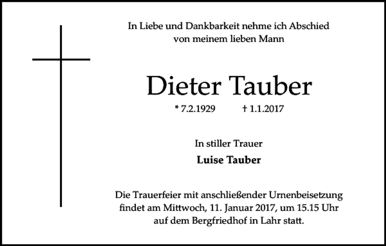 <p>In Liebe und Dankbarkeit nehme ich Abschied<br />von meinem lieben Mann</p><p>Dieter Tauber<br />* 7.2.1929</p><p>† 1.1.2017</p><p>In stiller Trauer</p><p>Luise Tauber</p><p>Die Trauerfeier mit anschließender Urnenbeise�ung<br />ﬁndet am Mi�woch, 11. Januar 2017, um 15.15 Uhr<br />auf dem Bergfriedhof in Lahr sta�.</p>