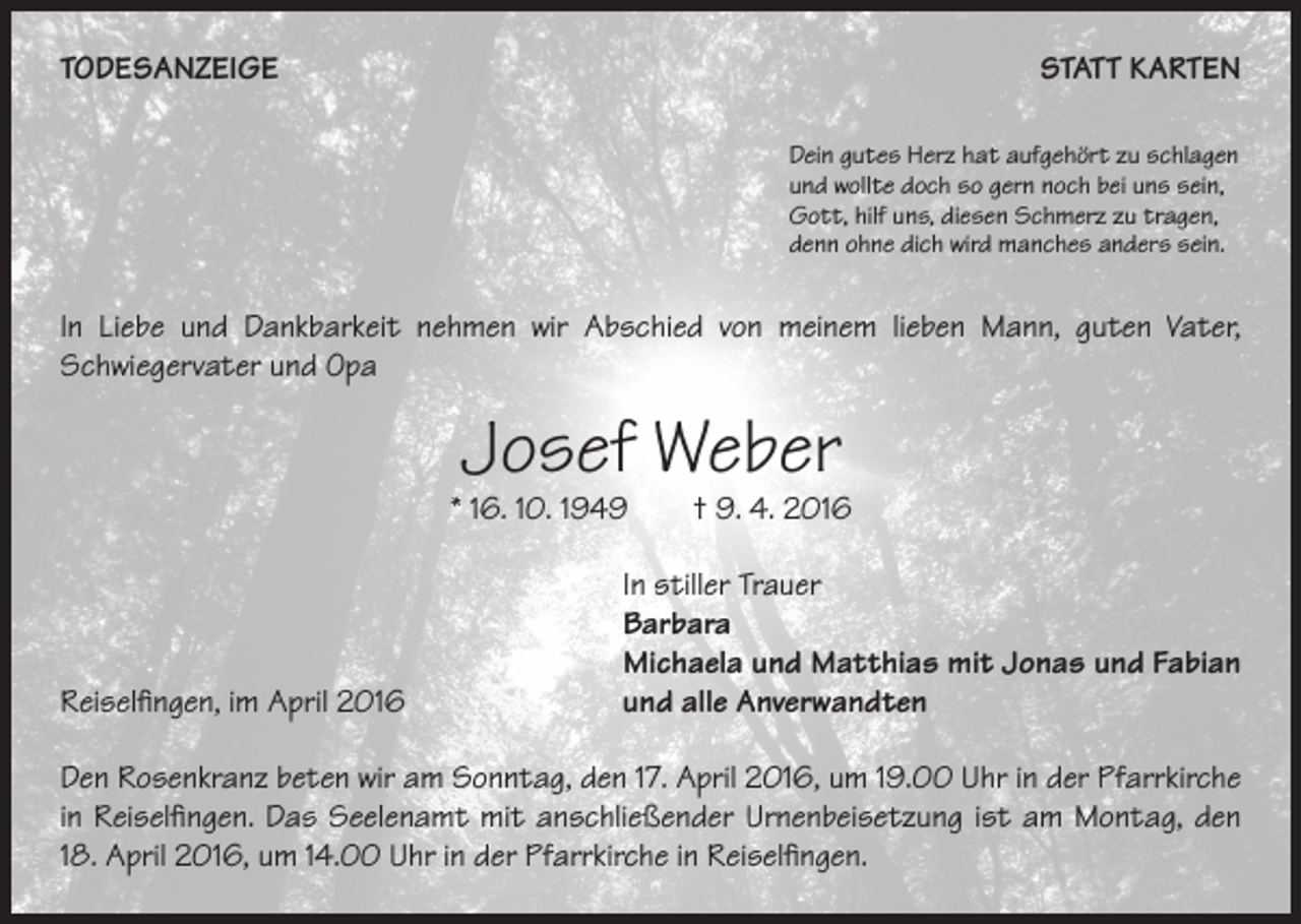 <p>TODESANZEIGE</p><p>STATT KARTEN<br />Dein gutes Herz hat aufgehört zu schlagen<br />und wollte doch so gern noch bei uns sein,<br />Gott, hilf uns, diesen Schmerz zu tragen,<br />denn ohne dich wird manches anders sein.</p><p>In Liebe und Dankbarkeit nehmen wir Abschied von meinem lieben Mann, guten Vater,<br />Schwiegervater und Opa</p><p>Josef Weber</p><p>* 16. 10. 1949 † 9. 4. 2016</p><p>Reiselfingen, im April 2016</p><p>In stiller Trauer<br />Barbara<br />Michaela und Matthias mit Jonas und Fabian<br />und alle Anverwandten</p><p>Den Rosenkranz beten wir am Sonntag, den 17. April 2016, um 19.00 Uhr in der Pfarrkirche<br />in Reiselfingen. Das Seelenamt mit anschließender Urnenbeisetzung ist am Montag, den<br />18. April 2016, um 14.00 Uhr in der Pfarrkirche in Reiselfingen.</p>