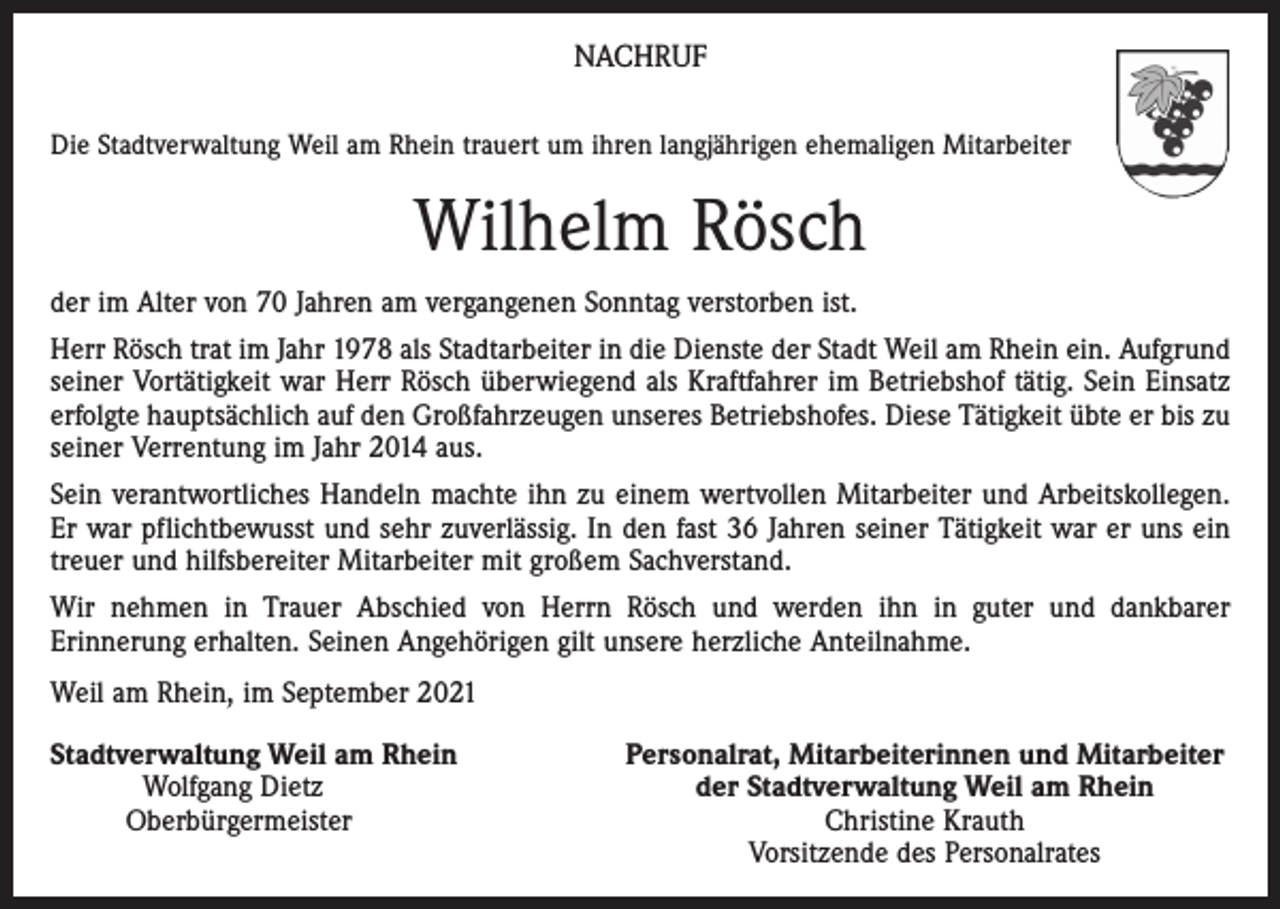<p>NACHRUF<br />Die Stadtverwaltung Weil am Rhein trauert um ihren langjährigen ehemaligen Mitarbeiter</p><p>Wilhelm Rösch<br />der im Alter von 70 Jahren am vergangenen Sonntag verstorben ist.<br />Herr Rösch trat im Jahr 1978 als Stadtarbeiter in die Dienste der Stadt Weil am Rhein ein. Aufgrund<br />seiner Vortätigkeit war Herr Rösch überwiegend als Kraftfahrer im Betriebshof tätig. Sein Einsatz<br />erfolgte hauptsächlich auf den Großfahrzeugen unseres Betriebshofes. Diese Tätigkeit übte er bis zu<br />seiner Verrentung im Jahr 2014 aus.<br />Sein verantwortliches Handeln machte ihn zu einem wertvollen Mitarbeiter und Arbeitskollegen.<br />Er war pflichtbewusst und sehr zuverlässig. In den fast 36 Jahren seiner Tätigkeit war er uns ein<br />treuer und hilfsbereiter Mitarbeiter mit großem Sachverstand.<br />Wir nehmen in Trauer Abschied von Herrn Rösch und werden ihn in guter und dankbarer<br />Erinnerung erhalten. Seinen Angehörigen gilt unsere herzliche Anteilnahme.<br />Weil am Rhein, im September 2021<br />S tadtverwaltung Weil am Rhein</p><p>Wolfgang Dietz<br />Oberbürgermeister</p><p>Personalrat, Mitarbeiterinnen und Mitarbeiter<br />der Stadtverwaltung Weil am Rhein<br />Christine Krauth<br />Vorsitzende des Personalrates</p>
