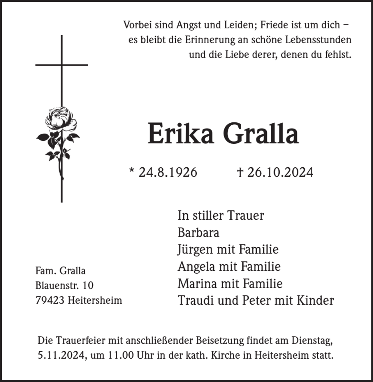 <p>Vorbei sind Angst und Leiden; Friede ist um dich –<br />es bleibt die Erinnerung an schöne Lebensstunden<br />und die Liebe derer, denen du fehlst.</p><p>Erika Gralla<br />* 24.8.1926</p><p>Fam. Gralla<br />Blauenstr. 10<br />79423 Heitersheim</p><p>† 26.10.2024</p><p>In stiller Trauer<br />Barbara<br />Jürgen mit Familie<br />Angela mit Familie<br />Marina mit Familie<br />Traudi und Peter mit Kinder</p><p>Die Trauerfeier mit anschließender Beisetzung findet am Dienstag,<br />5.11.2024, um 11.00 Uhr in der kath. Kirche in Heitersheim statt.</p>