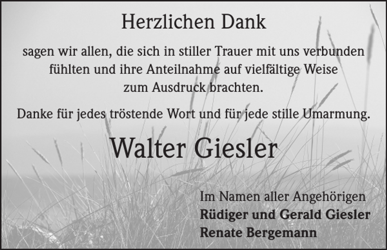 <p>Herzlichen Dank<br />sagen wir allen, die sich in stiller Trauer mit uns verbunden<br />fühlten und ihre Anteilnahme auf vielfältige Weise<br />zum Ausdruck brachten.<br />Danke für jedes tröstende Wort und für jede stille Umarmung.</p><p>Walter Giesler<br />Im Namen aller Angehörigen<br />Rüdiger und Gerald Giesler<br />Renate Bergemann</p>